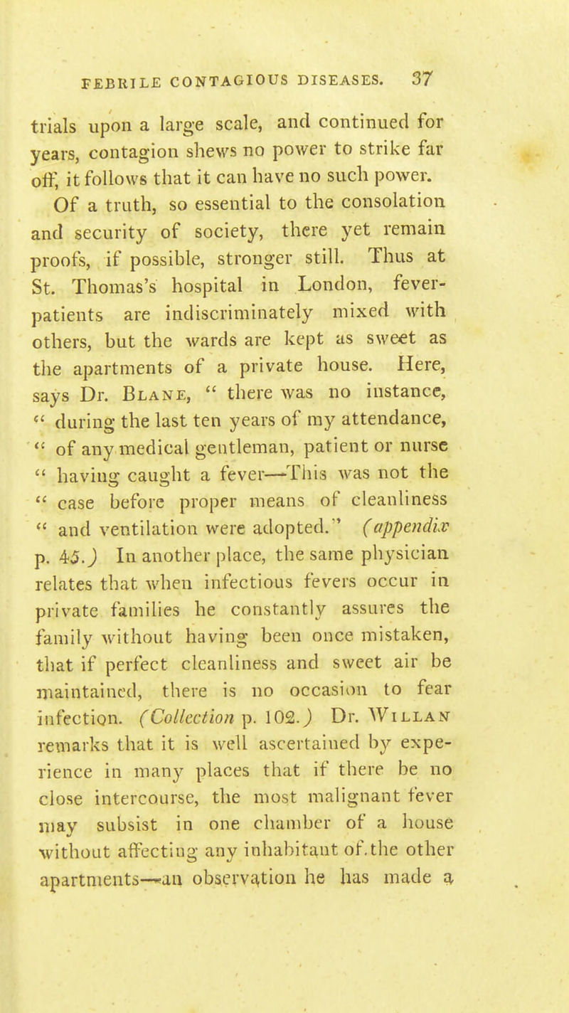 trials upon a large scale, and continued for years, contagion shews no power to strike far off, it follows that it can have no such power. Of a truth, so essential to the consolation and security of society, there yet remain proofs, if possible, stronger still. Thus at St. Thomas's hospital in London, fever- patients are indiscriminately mixed with others, but the wards are kept as sweet as the apartments of a private house. Here, says Dr. Blane,  there was no instance,  during the last ten years of ray attendance,  of any medical gentleman, patient or nurse  having caught a fever—This was not the case before proper means of cleanliness  and ventilation were adopted. (appendlv p. 45. J In another place, the same physician relates that when infectious fevers occur in private families he constantly assures the family without having been once mistaken, that if perfect cleanliness and sweet air be maintained, there is no occasion to fear infection. (Collection ]). 102.) Dr. Willan remarks that it is well ascertained by expe- rience in many places that if there be no close intercourse, the most malignant fever may subsist in one chamber of a house without alfecting any inhabitant of,the other apartments-*an observc-^tion he has made ^
