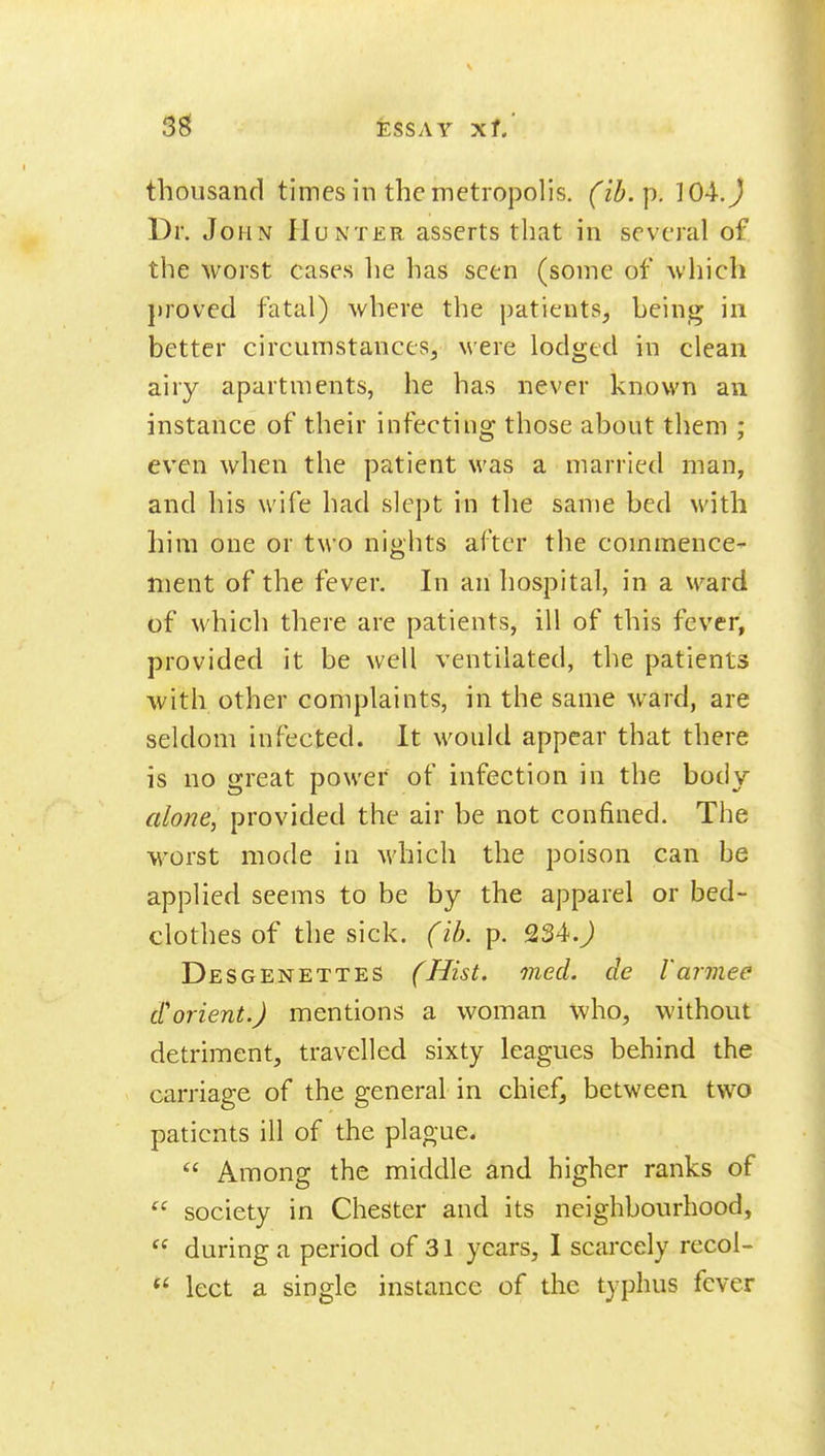 thousand times in the metropolis, (ib.p. 104.J Dr. John Hunter asserts that in several of the worst cases lie has seen (some of which proved fatal) where the patients, heing in better circumstances, were lodged in clean airy apartments, he has never known an instance of their infecting those about them ; even when the patient was a married man, and his wife had slept in the same bed with him one or two nights after the commence- ment of the fever. In an hospital, in a ward of which there are patients, ill of this fever, provided it be well ventilated, the patients with other complaints, in the same ward, are seldom infected. It would appear that there is no great power of infection in the body alone, provided the air be not confined. The worst mode in which the poison can be applied seems to be by the apparel or bed- clothes of the sick. (ib. p. 234.^ Desgenettes (Hist. med. de I'armee d'orient.) mentions a woman who, without detriment, travelled sixty leagues behind the carriage of the general in chief, between two patients ill of the plague.  Among the middle and higher ranks of  society in Chester and its neighbourhood,  during a period of 31 years, I scarcely recol- lect a single instance of the typhus fever