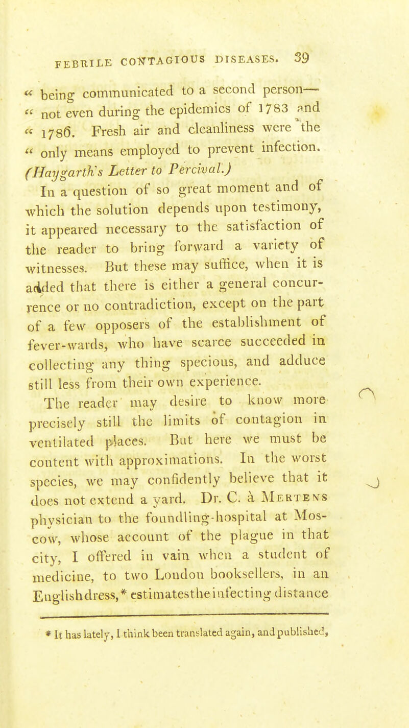 « being communicated to a second person—  not even dm-ing the epidemics of 1783 ^nd « 1786. Fresh air and cleanliness were the  only means employed to prevent infection. (Haygarth's Letter to Percival.) In a question of so great moment and of which the solution depends upon testimony, it appeared necessary to the satisfaction of the reader to bring forward a variety of witnesses. But these may suffice, when it is added that there is either a general concur- rence or no contradiction, except on the part of a few opposers of the estabhshment of fever-wards, who have scarce succeeded in collecting any thing specious, and adduce still less from their own experience. The reader may desire to know more precisely still the limits of contagion in ventilated places. But here we must be content with approximations. In the worst species, we may confidently believe that it does not extend a yard. Dr. C. a MERTE>fS physician to the foundling-hospital at Mos- cow, whose account of the plague in that city, I offered in vain when a student of medicine, to two London booksellers, in an Englishdress,* cstimatestheinfecting distance * It has lately, I think been translated again, and published.