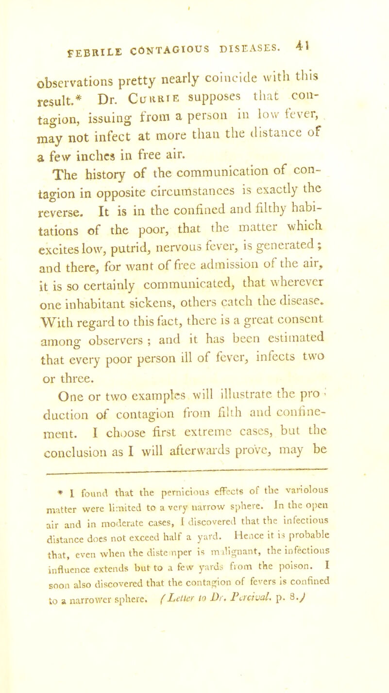 observations pretty nearly coincide with tliis result.* Dr. Curkie supposes that con- tagion, issuing from a person in low fever, , may not infect at more than the distance of a fesvr inches in free air. The history of the communication of con- tagion in opposite circumstances is exactly the reverse. It is in the confined and filthy habi- tations of the poor, that the matter which excites low, putrid, nervous fever, is generated; and there, for want of free admission of the air, it is so certainly communicated, that wherever one inhabitant sickens, others catch the disease. With regard to this foct, there is a great consent among observers ; and it has been estimated that every poor person ill of fever, infects two or three. One or two examples will illustrate the pro duction of contagion from filih and confine- ment. I choose first extreme cases, but the conclusion as 1 will afierwaixls prove, may be * I found that the pernicious effects of the variolous matter were llinited to a very narrow sphere. In the open air and in moderate cases, I discovered tliat the infectious distance does not exceed half a yard. Hence it is prohable that, even when the diste nper is milignant, the infectious influence extends but to a few yard^; from the poison. I soon also discovered that the contagjion of fevers Is confined to a narrower sphere. (Letter to Di. Factual, p. 8.J