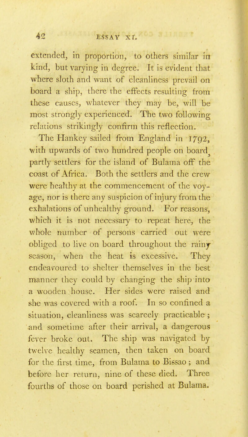 extended, in proportion, to others similar in kind, but varying in degree. It is evident that where sloth and want of cleanHness prevail on board a ship, there the effects resulting from these causes, whatever they may be, will be most strongly experienced. The two following relations strikingly confirm this reflection. The Hankey sailed from England in 1792, with upwards of two hundred people on board^ partly settlers for the island of Bulama off the coast of Africa. Both the settlers and the crew were healthy at the commencement of the voy- age, nor is there any suspicion of injury from the exhalations of unhealthy ground. For reasons, which it is not necessary to repeat here, the whole number of persons carried out were obliged to live On board tliroughout the rainy- season, when the heat is excessive. They endeavoured to shelter themselves in the best manner they could by changing the ship into a wooden house. Her sides were raised and she was covered with a roof. In so confined a situation, cleanliness was scarcely practicable ; ■.and sometime after their arrival, a dangerous fever broke out. The ship was navigated by- twelve healthy seamen, then taken on board for the first time, from Bulama to Bissao; and before her return, nine of these died. Three fourths of those on board perished at Bulama.