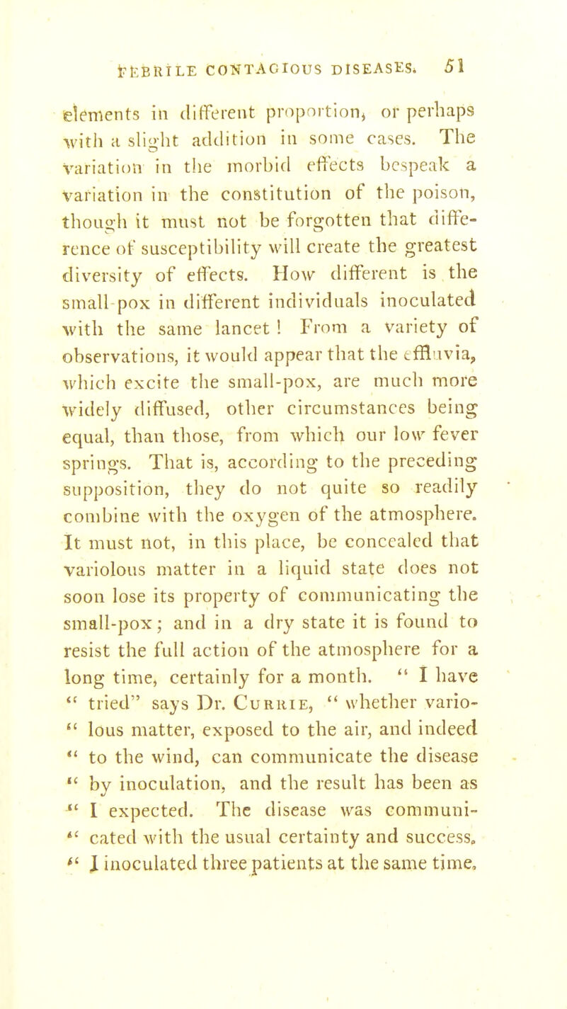 etements in different proportion^ of perhaps with a slight addition in some cases. The variation in the morhid effects bespeak a variation in the constitution of the poison, thoLio-h it must not be forsjotten that diffe- rence of susceptibihty will create the greatest diversity of effects. How different is the small pox in different individuals inoculated with the same lancet ! From a variety of observations, it would appear that the tffl'ivia, which excite the small-pox, are much more widely diffused, other circumstances being equal, than those, from which our low fever springs. That is, according to the preceding supposition, they do not quite so readily combine with the oxygen of the atmosphere. It must not, in this place, be concealed that variolous matter in a liquid state does not soon lose its property of communicating the small-pox; and in a dry state it is found to resist the full action of the atmosphere for a long time, certainly for a month.  I have tried says Dr. Currie,  whether vario-  lous matter, exposed to the air, and indeed *' to the wind, can communicate the disease  bv inoculation, and the result has been as  I expected. The disease was communi- *' cated with the usual certainty and success, \ inoculated three patients at the same time. I