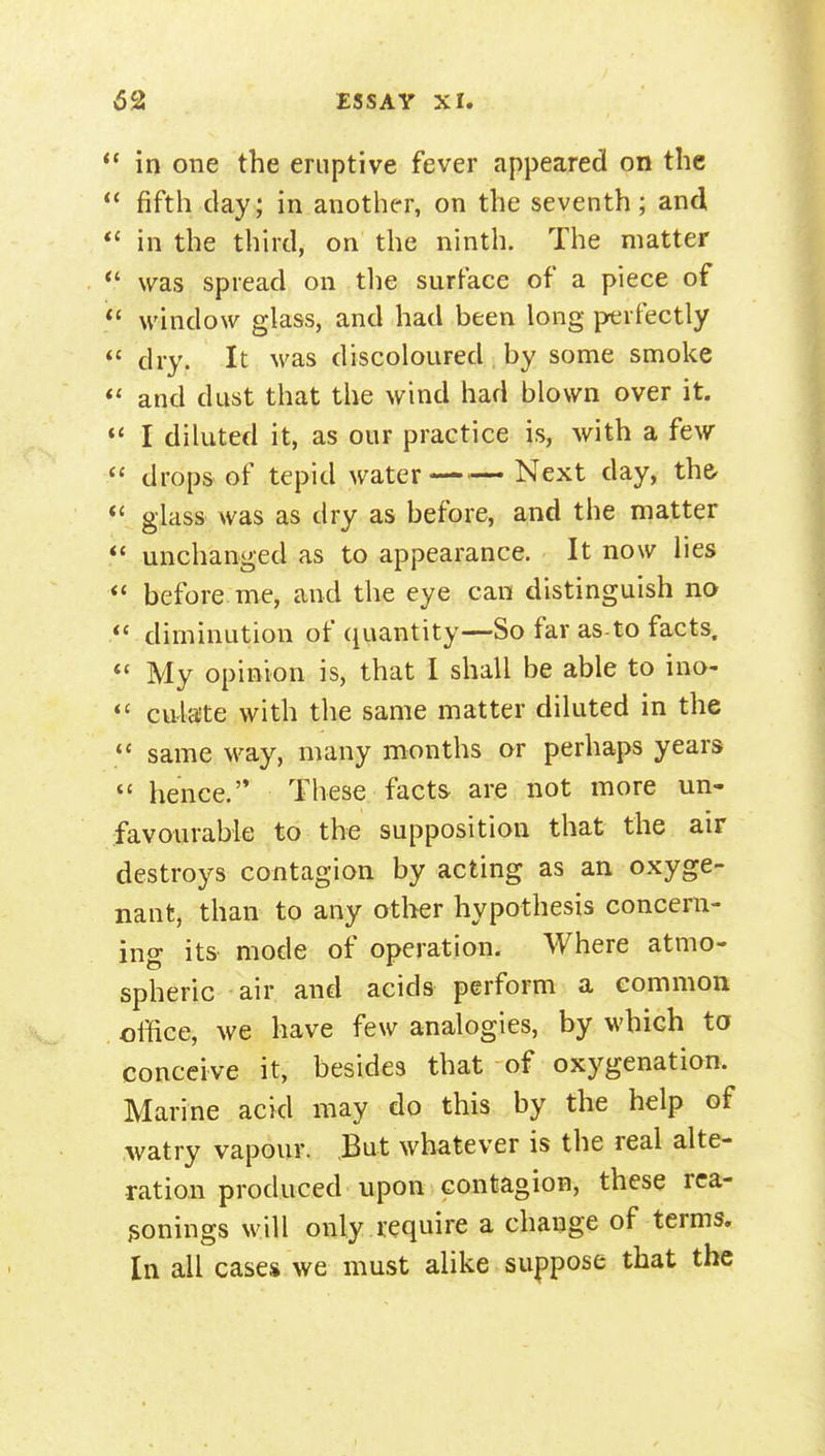 in one the eruptive fever appeared on the fifth clay; in another, on the seventh; and in the third, on the ninth. The matter *' was spread on the surface of a piece of *' window glass, and had been long perfectly dry. It M'as discoloured by some smoke and dust that the wind had blown over it.  I diluted it, as our practice is, with a few  drops of tepid water Next day, the- *' glass was as dry as before, and the matter  unchanged as to appearance. It now lies before me, and the eye can distinguish no diminution of quantity—So far as-to facts. *' My opinion is, that I shall be able to ino- cU'laite with the same matter diluted in the same way, many months or perhaps years  hence.'* These facts are not more un- favourable to the supposition that the air destroys contagion by acting as an oxyge- nant, than to any other hypothesis concern- ing its mode of operation. Where atmo- spheric air and acids perform a eommott office, we have few analogies, by which ta conceive it, besides that of oxygenation. Marine acid may do this by the help of watry vapour. But whatever is the real alte- ration produced upon contagion, these rca- jsonings w ill only require a change of terms. In all cases we must alike suppose that the