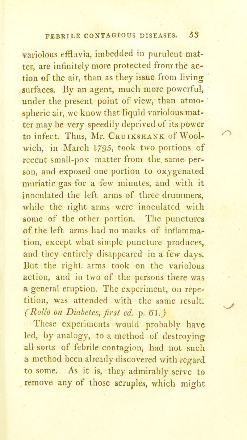 variolous effluvia, imbedded in purulent mat- ter, are infinitely more protected fronrthe ac- tion of the air, than as they issue from living surfaces. By an agent, much more powerful, under the present point of view, than atmo- spheric air, we know that liquid variolous mat- ter may be very speedily deprived of its power to infect. Thus, Mr. Cruikshank of Wool- wich, in March 1795, took two portions of recent small-pox matter from the, same per- son, and exposed one portion to oxygenated muriatic gas for a few minutes, and with it inoculated the left arms of three drummers, while the right arms were inoculated with some of the other portion. The punctures of the left arms had no marks of inflamma- tion, except what simple puncture produces, and they entirely disappeared in a few days. But the right arms took on the variolous action, and in two of the persons there was a general eruption. The experiment, on repe- tition, was attended with the same result. (Rollo on Diabetes^ first ed. p. These experiments would probably have led, by analogy, to a method of destroying all sorts of febrile contagion, had not such a method been already discovered with regard to some. As it is, they admirably serve to remove any of those scruples, which might