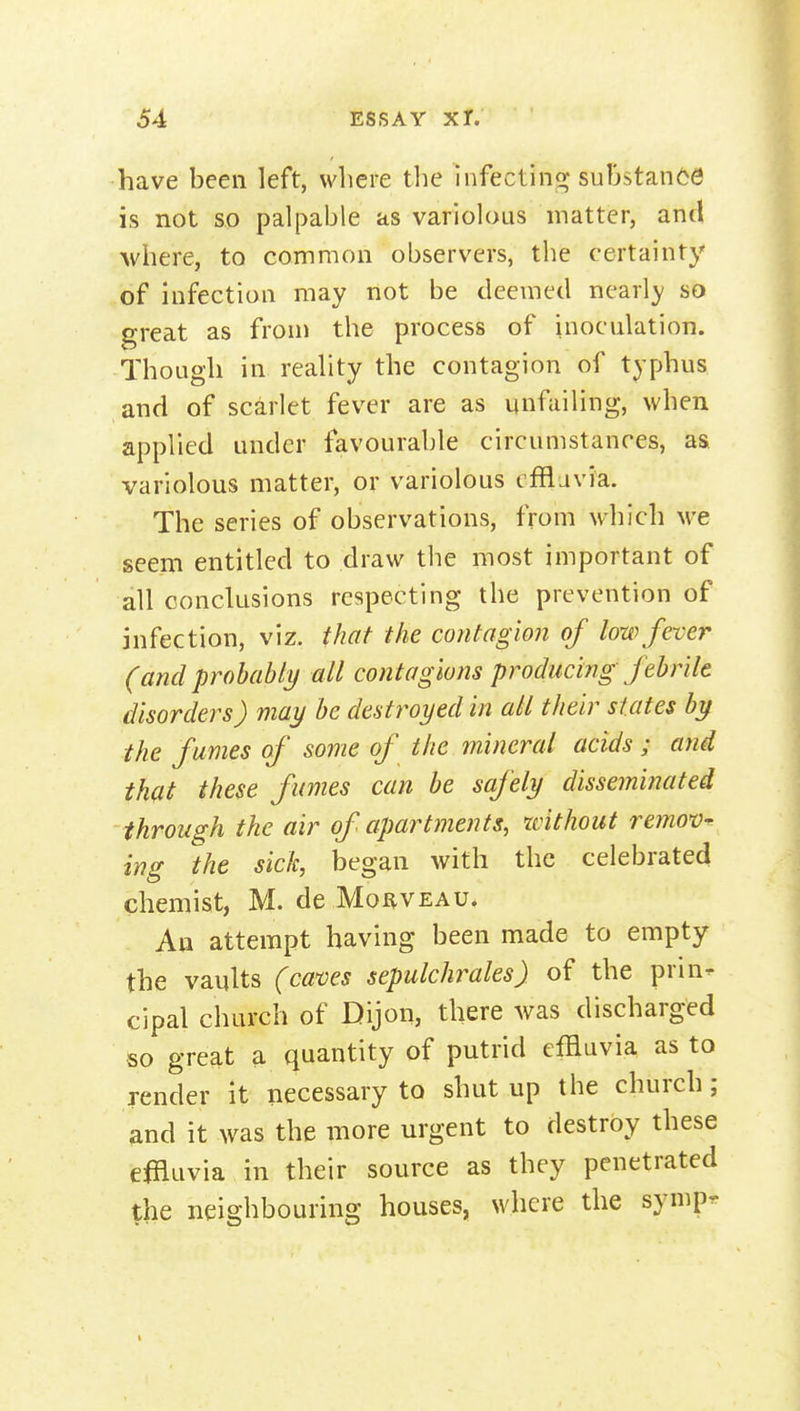 have been left, where the infecting substance is not so palpable as variolous matter, and Avhere, to common observers, the certainty of infection may not be deemed nearly so great as from the process of inoculation. Though in reality the contagion of typhus and of scarlet fever are as unfailing, when applied under favourable circumstances, as. variolous matter, or variolous cfflavia. The series of observations, from which M-e seem entitled to draw the most important of all conclusions respecting the prevention of infection, viz. that the contagion of low fever (and probably all contagions producing febrile disorders) may be destroyed in all their states by the f umes of some of the mineral acids; and that these fumes can be safely disseminated through the air of apartments, xvithout refnov^ ing the sick, began with the celebrated chemist, M. de Mo^veau. An attempt having been made to empty the vaults (caves sepulchrales) of the prin- cipal church of Dijon, there was discharged so great a quantity of putrid effluvia as to render it necessary to shut up the church; and it was the more urgent to destroy these efiluvia in their source as they penetrated the neighbouring houses, where the symp-