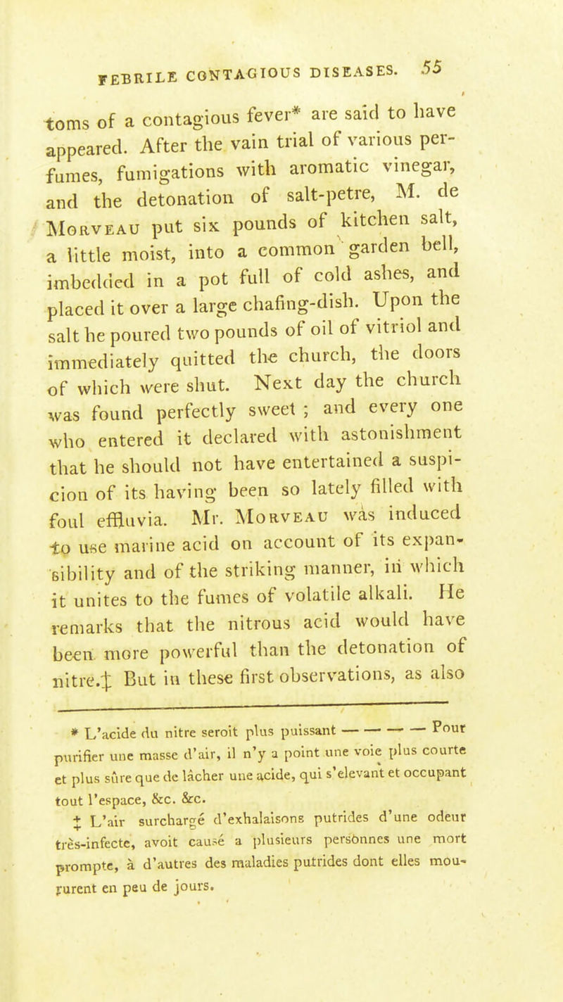 toms of a contagious fever* are said to have appeared. After the vain trial of various per- fumes, fumigations with aromatic vinegar, and the detonation of salt-petre, M. de MoRVEAU put siK pounds of kitchen salt, a little moist, into a common garden bell, imbedded in a pot full of cold ashes, and placed it over a large chafing-dish. Upon the salt he poured two pounds of oil of vitriol and immediately quitted th€ church, the doors of which were shut. Next day the church was found perfectly sweet ; and every one who entered it declared with astonishment that he should not have entertained a suspi- cion of its having been so lately filled with foul efBuvia. Mr. Morveau was induced to use marine acid on account of its expan- sibility and of the striking manner, in which it unites to the fumes of volatile alkali. He remarks that the nitrous acid would have been, more powerful than the detonation of nitre.J But in these first observations, as also * L'acide du nitre seroit plus puissant Pout purifier une masse d'air, il n'y a point une voie plus courts ct plus sure que de lacher une .^cide, qui s'elevant et occupant tout I'espace, &c. &c. X L'air surcharfje d'exhalaisons putrides d'une odeur tres-infecte, avoit cause a plusieurs pers6nnes une mort promptc, a d'autres des maladies putrides dont elles mou- purent en peu de jours.