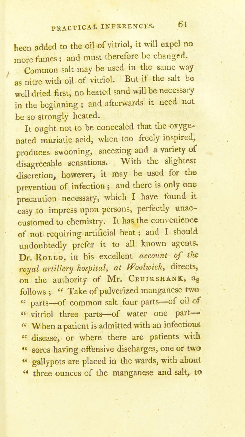 been added to the oil of vitriol, it will expel no more fumes ; and must therefore be changed. Common salt may be used in the same way as nitre with oil of vitriol. But if the salt be well dried first, no heated sand will be necessaiy in the beginning ; and afterwards it need not be so strongly heated. It ought not to be concealed that the oxyge- nated muriatic acid, when too freely inspired, produces swooning, sneezing and a variety of disagreeable sensations. With the slightest discretion, however, it may be used for the prevention of infection ; and there is only one precaution necessary, which I have found it easy to impress upon persons, perfectly unac- customed to chemistry. It has the convenience of not requiring artificial heat; and I should undoubtedly prefer it to all known agents. Dr. RoLLO, in his excellent account of tlw royal artillery hospital, at Woolwich, directs, on the authority of Mr. Cruikshank, % follows ;  Take of pulverized manganese two  parts—of common salt four parts—of oil of  vitriol three parts—of water one part—  When a patient is admitted with an infectious  disease, or where there are patients with *^ sores having offensive discharges, one or two  gallypots are placed in the wards, with about *• three ounces of the manganese and salt, to