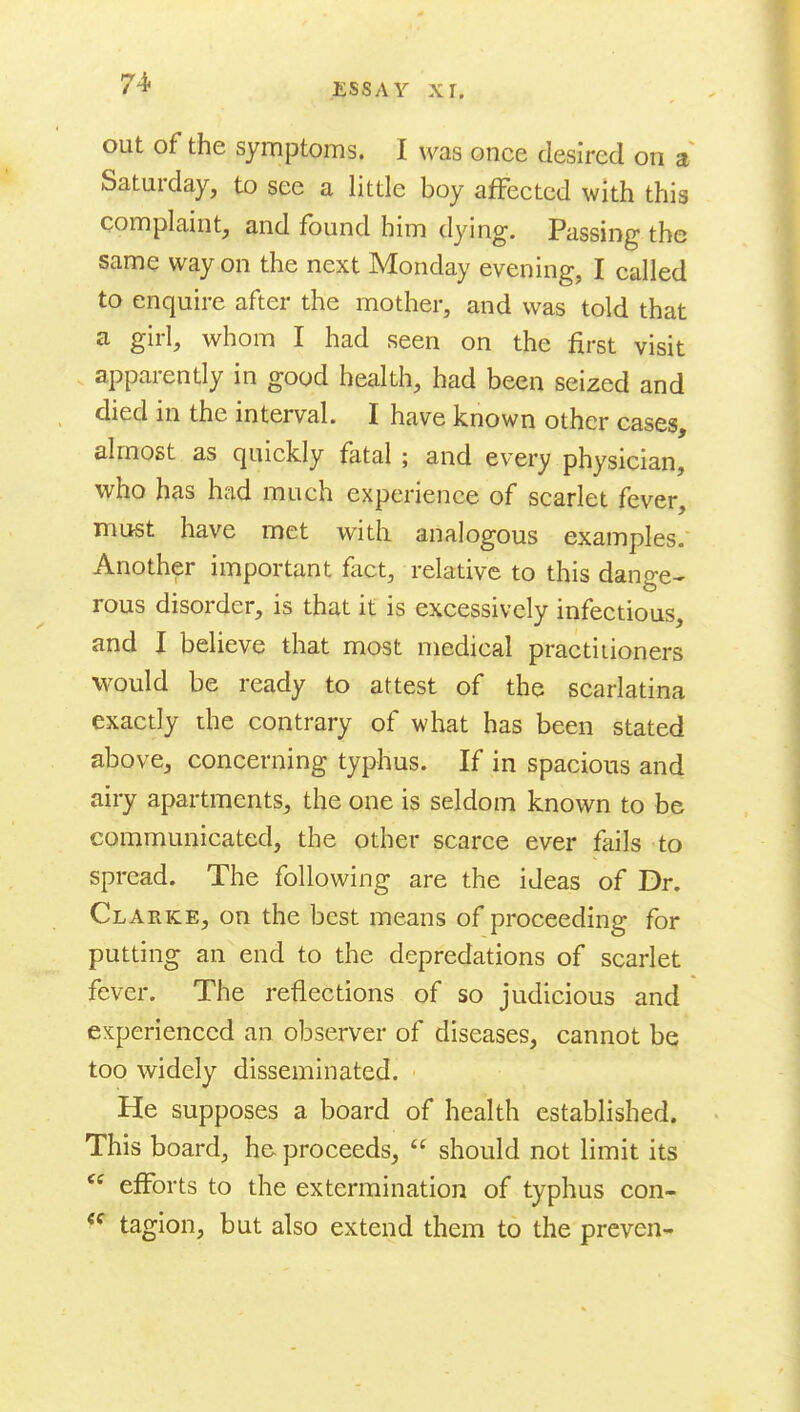 out of the symptoms. I was once desired on a Saturday, to see a little boy affected with this complaint, and found him dying. Passing the same way on the next Monday evening, I called to enquire after the mother, and was told that a girl, whom I had seen on the first visit apparently in good health, had been seized and died in the interval. I have known other cases, almost as quickly fatal ; and every physician, who has had much experience of scarlet fever, must have met with analogous examples. Another important fact, relative to this dange- rous disorder, is that it is excessively infectious, and I believe that most medical practitioners would be ready to attest of the scarlatina exactly the contrary of what has been stated above, concerning typhus. If in spacious and airy apartments, the one is seldom known to be communicated, the other scarce ever fails to spread. The following are the ideas of Dr. Clarke, on the best means of proceeding for putting an end to the depredations of scarlet fever. The reflections of so judicious and experienced an observer of diseases, cannot be too widely disseminated. He supposes a board of health established. This board, he proceeds,  should not limit its  efforts to the extermination of typhus con- *^ tagion, but also extend them to the preven-