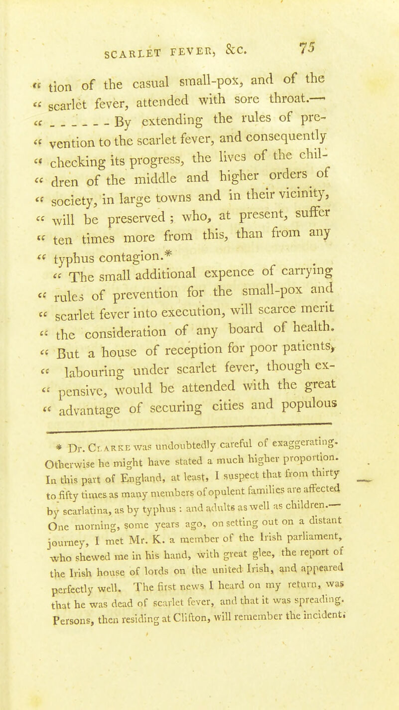 « tion of the casual small-pox, and of the  scarlet fever, attended with sore throat.— cf By extending the rules of pre- « vention to the scarlet fever, and consequently  checking its progress, the lives of the chil- « dren of the middle and higher orders of « society, in large towns and in their vicinity,  will be preserved ; who, at present, suffer « ten times more from this, than from any « typhus contagion.*  The small additional expence of carrying «^ rules of prevention for the small-pox and « scarlet fever into execution, will scarce merit  the consideration of any board of health. « But a house of reception for poor patients> « labouring under scarlet fever, though ex-  pensive, would be attended with the great « advantage of securing cities and populous * Dr.Cr-ARKEwas undoubtedly careful of exaggeratinc Otherwise he might have stated a much higher proportion. In this part of England, at least, I suspect that from thirty to fifty times as many members of opulent families are affected by scarlatina, as by typhus : and adults as well as children.— One morning, some years ago, on setting out on a distant journey, I met Mr. K. a member of the Irish parliament, who shewed me in his hand, with great glee, the report of the Irish house of lords on the united Irish, and appeared perfectly well. The first news 1 heard on my return, was that he was dead of scarlet fever, and that it was spreading. Persons, then residing at Clifton, will remember the incident;