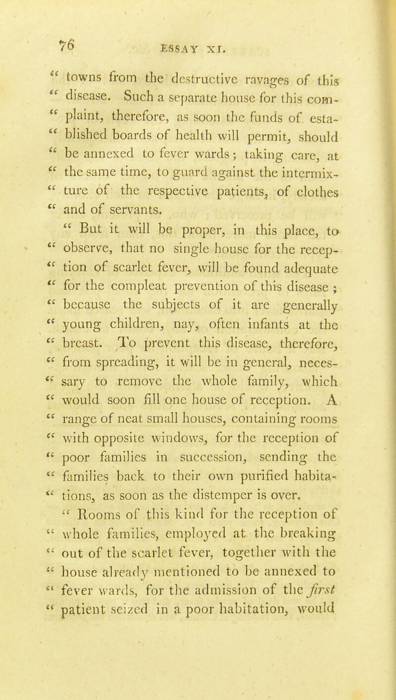  towns from the destructive ravages of this  disease. Such a separate house for this com-  plaint, therefore, as soon the funds of. esta-  blished boards of health will permit, should  be annexed to fever wards; taking care, at the same time, to guard against the intermix-  ture of the respective patients^ of clothes  and of servants.  But it will be proper, in this place, ta  observe, that no single house for the recep-  tion of scarlet fever, will be found adequate *^ for the compleat prevention of this disease ; because the subjects of it are generally young children, nay, often infants at the ''^ breast. To prevent this disease, therefore,  from spreading, it will be in general, neces-  sary to remove the whole family, which would soon fill one house of reception. A ^' range of neat small houses, containing rooms *^ with opposite windows, for the reception of poor families in succession, sending the  families back to their own purified habita- ^■^ tions, as soon as the distemper is over.  Rooms of this kind for the reception of  whole families, emplo^^cd at the breaking out of the scarlet fever, together with the  house alread}'- mentioned to be annexed to  fever wards, for the admission of the first  patient seized in a poor habitation, would