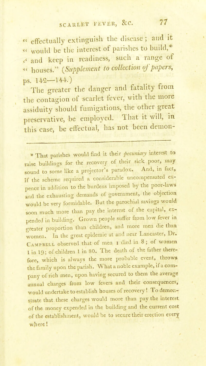 efFectiially extinguish the disease ; and it would be the interest of parishes to build,'^ and keep in readiness, such a range of <' houses. {Supplement to collection of papers, ps. 142—144.) The greater the danger and fatality from the contagion of scarlet fever, with the more assiduity should fumigations, the other great preservative, be employed. That it will, in this case, be effectual, has not been demon- * That parishes woukl find it their pecuniary interest to raise buildings for the recovery of their sick poor, may sound to some like a projector's paradox. And, in fact, if the scheme required a considerable xincompensated ex- pence in addition to the burdens imposed by the poor-laws and the exhausting demands of government, the objection would be very formidable. But the parochial savings would soon much more than pay the interest of the capital, ex- pended in buikUng. Grown people suffer frpm low fever in greater proportion than children, and more men die than women. In the great epidemic at and near Lancaster, Dr. Campbell observed that of men i died in 8 ; of women 1 in 19; of children 1 in 80. The death of the father there- fore, which is always the more probable event, thrown the family upon the parish. What a noble example, if a com- pany of rich men, upon having secured to them the average annual charges from low fevers and their consequences, would undertake to establish houses of recovery ! To demon- strate that these charges would more than pay the interest of the money expended in the building and the current cost of the establishment, would be to secure their erection every wjierc!