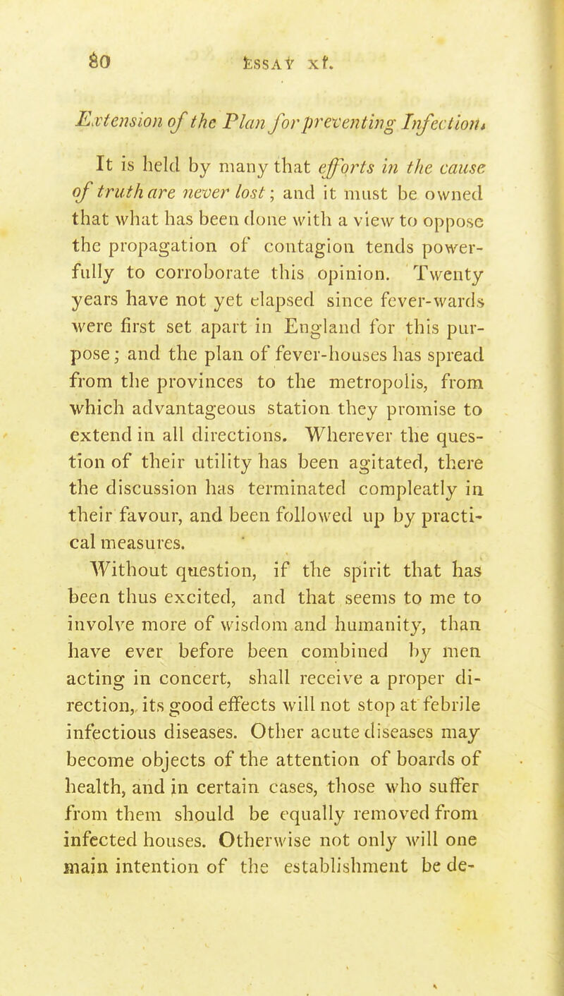 Extension of the Plan for presenting Infection i It is held by many that efforts in the cause of truth are never lost; and it must be owned that what has been done with a view to oppose the propagation of contagion tends power- fully to corroborate this opinion. Twenty years have not yet elapsed since fever-wards were first set apart in England for this pur- pose ; and the plan of fever-houses has spread from the provinces to the metropolis, from which advantageous station they promise to extend in all directions. Wherever the ques- tion of their utility has been agitated, there the discussion has terminated compleatly in their favour, and been followed up by practi- cal measures. Without question, if the spirit that has been thus excited, and that seems to me to involve more of wisdom and humanity, than have ever before been combined by men acting in concert, shall receive a proper di- rection, its good effects will not stop at febrile infectious diseases. Other acute diseases may become objects of the attention of boards of health, and in certain cases, those who suffer from them should be equally removed from infected houses. Otherwise not only will one main intention of the establishment be de-
