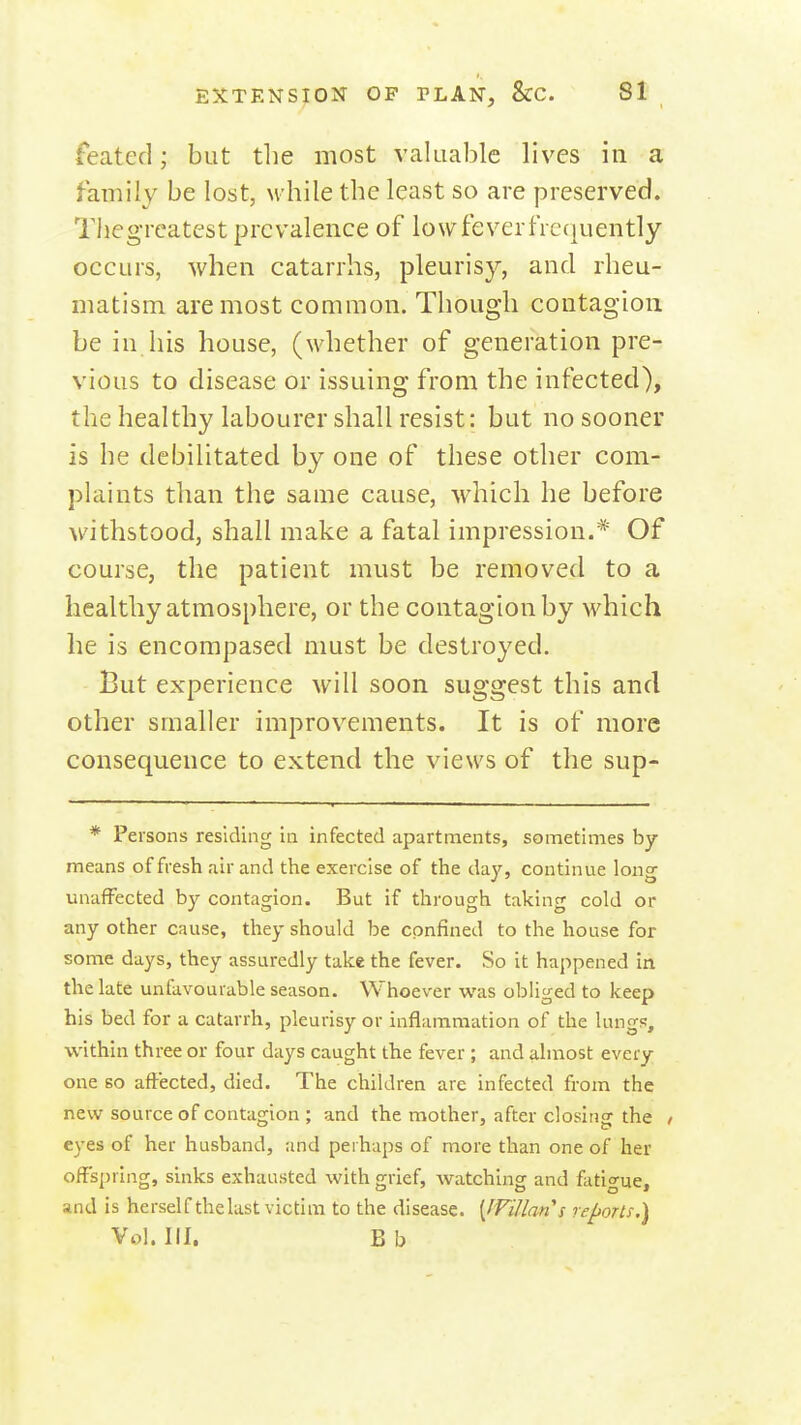 feated; but the most valuable lives in a family be lost, w hile the least so are preserved. Thegreatest prevalence of low fever frequently occurs, when catarrhs, pleurisy, and rheu- matism are most common. Thoug'li contagion be in his house, (whether of generation pre- vious to disease or issuing from the infected), the healthy labourer shall resist: but no sooner is he debilitated by one of these other com- plaints than the same cause, which he before withstood, shall make a fatal impression.* Of course, the patient must be removed to a healthy atmosphere, or the contagion by which he is encompased must be destroyed. But experience will soon suggest this and other smaller improvements. It is of more consequence to extend the views of the sup- * Persons residing in infected apartments, sometimes by- means of fresh air and the exercise of the day, continue lon<y unaffected by contagion. But if through taking cold or any other cause, they should be confined to the house for some days, they assuredly take the fever. So it happened in the late unfavourable season. Whoever was obliged to keep his bed for a catarrh, pleurisy or inflammation of the lungs, within three or four days caught the fever; and almost every- one so aftected, died. The children are infected from the new source of contagion ; and the mother, after closing the / eyes of her husband, and perhaps of more than one of her offspring, sinks exhausted with grief, watching and fatigue, and is herself the last victim to the disease. [fVillan's re^ortf.) Vol.111. Bb