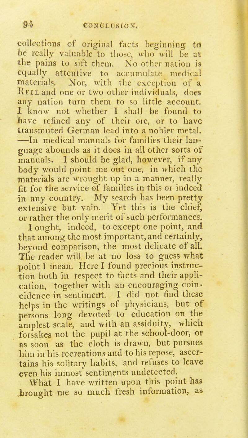 CONCLUStOSr^ collections of original facts beginning: id be really valuable to those, who will be at the pains to sift them. No other nation is equally attentive to accumulate medical materials. Nor, with the exception of a KEiLand one or two other individuals, does any nation turn them to so little account. I know not whether I shall be found to have refined any of their ore, or to have transmuted German lead into a nobler metal. —^In medical manuals for families their lan- guage abounds as it does in all other sorts of manuals. I should be glad, however, if any body would point me out one, in which the materials are wrought up in a manner, really fit for the service of families in this or indeetl in any country. My search has been pretty extensive but vain. Yet this is the chiefj or rather the only merit of such performances. 1 ought, indeed, to except one point, and that among the most important, and certainly, beyond comparison, the most delicate of all. The reader will be at no loss to guess what point I mean. Here I found precious instruc- tion both in respect to facts and their appli- cation, together with an encouraging coin- cidence in sentimeiTt. I did not find these helps in the writings of physicians, but of persons long devoted to education on the amplest scale, and with an assiduity, which forsakes not the pupil at the school-door, or as soon as the cloth is drawn, but pursues him in his recreations and to his repose, ascer- tains his solitary habits, and refuses to leave even his inmost sentiments undetected. What I have written upon this point has Jbrought me so much fresh information, as
