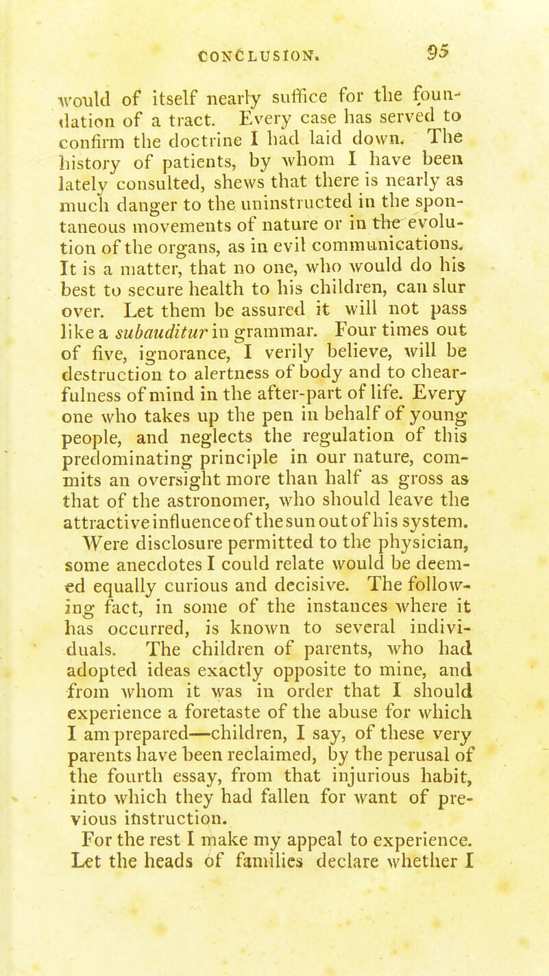 M'oukl of itself nearly suffice for the fouii- <lation of a tract. Every case has served to confirm the doctrhie I had laid down. The history of patients, by whom I have been lately consulted, shews that there is nearly as much danger to the uninstructed in the spon- taneous movements of nature or in the evolu- tion of the organs, as in evil communications. It is a matter, that no one, who would do his best to secure health to his children, can slur over. Let them be assured it will not pass like a subauditur in grammar. Four times out of five, ignorance, I verily believe, will be destruction to alertness of body and to chear- fulness of mind in the after-part of life. Every one who takes up the pen in behalf of young people, and neglects the regulation of this predominating principle in our nature, com- mits an oversight more than half as gross as that of the astronomer, who should leave the attractive influence of the sun out of his system. Were disclosure permitted to the physician, some anecdotes I could relate would be deem- ed equally curious and decisive. The follow- ing fact, in some of the instances where it has occurred, is known to several indivi- duals. The children of parents, who had adopted ideas exactly opposite to mine, and from whom it was in order that I should experience a foretaste of the abuse for which I am prepared—children, I say, of these very parents have been reclaimed, by the perusal of the fourth essay, from that injurious habit, into which they had fallen for want of pre- vious instruction. For the rest I make my appeal to experience. Let the heads of families declare whether I