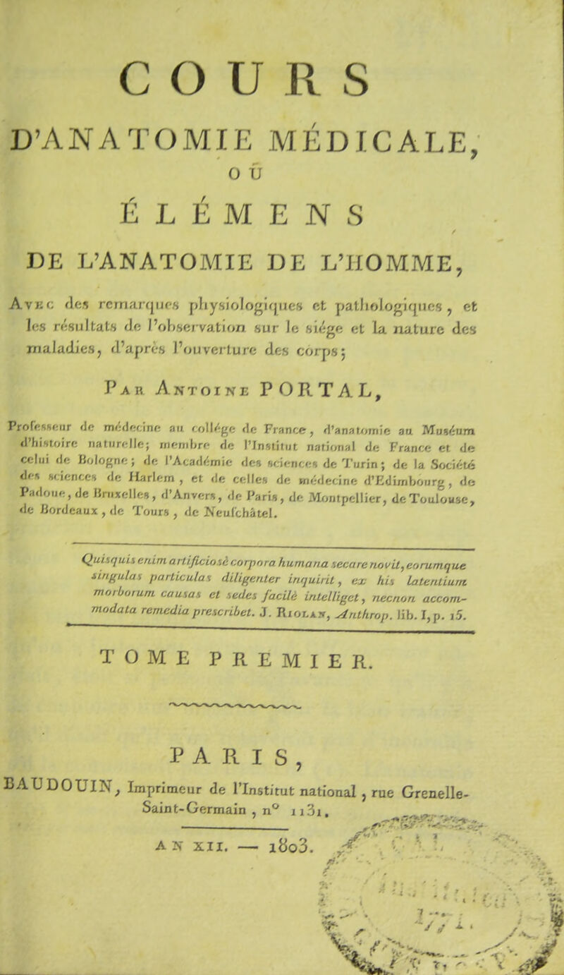 D'ANATOMIE MÉDICALE, o û É L É M E N s DE L'ANATOMIE DE L'HOMME, Avec de» rcmarqurs physiologique» et patJiologiqiies , et les résultais do l'observation sur le «iége et la nature des maladies, d'après l'ouverture des coq)»; Par Antoine PORT AL, Professeur de médecine au collège de France, d'anaujmie au Moiéum d'hintoire naturelle; membre de l'Institut national de France et de celui de Bologne ; de l'Académie des sciences de Turin ; de la Société <les sciences de Harlem , et de celles de médecine d'Edimbourg, do Padoue, de Bruxelles, d'Anvers, de Paris, de Montpellier, de Toulouse, de Bordeaux , de Tour» , de Neulchâtel. Quisquis erdm artificiosà corpora humana secare novU,eorumque tingulas particulai diligenter inquirit, ex his latentium morborum causas et sedes facilè intelligct, necnon accorw- modata remédia prescribet. J. Rxor.xx, Anlhrop. lib. I,p. î5. TOME PREMIER. PARIS, BAUDOUIN^ Imprimeur de l'Institut national , rue Grenelle- Saint-Germain , n** A N XII. i8o3. r