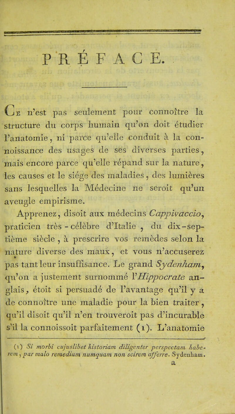 PRÉFACE G/E n'est pas seulement pour connoître la structure du corps humain qu'on doit étudier l'anatomie, ni parce qu'elle conduit à la con- noissance des usages de ses diverses parties, mais encore parce qu'elle répand sur la nature, les causes et le siège des maladies, des lumières sans lesquelles la Médecine ne seroit qu'un aveugle empirisme. Apprenez, disoit aux médecins CappivacciOj praticien très - célèbre d'Italie j du dix-sep- tième siècle , à prescrire vos remèdes selon la nature diverse des maux, et vous n'accuserez pas tant leur insuffisance. Le grand Sydenham^ qu'on a justement surnommé VHippocrate an- glais y étoit si persuadé de l'avantage qu'il y a de connoître une maladie pour la bien traiter, qu'il disoit qu'il n'en trouveroit pas d'incurable s'il la connoissoit parfaitement (i). L'anatomie (i) Si morhi ciijuslihet Jiistoriam, diligenter pcrspectani habc' rtin, par nialo reraediurn numquam non scirem afferre. Sydenham. a