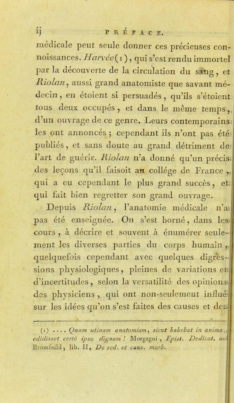 ij PRÉFACE. médicale peut seule donner ces précieuses con- noissances. Harvée{i ), qui s'est rendu immortel par la découverte de la circulation du sang , et Riolan^ aussi grand anatomiste que savant mé- decin , en étoient si persuadés, qu'ils s'étoient tous deux occupés, et dans le même temps,, d'un ouvrage de ce genre. Leurs contemporains; ies ont annoncés 5 cependant ils n'ont pas été' publiés, et sans doute au grand détriment de; l'art de guérir. Riolan n'a donné qu'un précisî des leçons qu'il faisoit an collège de France qui a eu cependant le plus grand succès, ett qui fait bien regretter son grand ouvrage. Depuis RiolajL, l'anatomie médicale n'ai pas été enseignée. On s'est borné, dans less cours , à décrire et souvent à énumérer seule- ment les diverses parties du corps liumain „ quelquefois cependant avec quelques digres- sions physiologiques, pleines de variations ett. d'incertitudes, selon la versatilité des opinions* des physiciens, qui ont non-seulement influ'' sur les idées qu'on s'est faites des causes et des (1) .... Quant utinam anatomiam^ sicut habebat in animo ,y edidisset certè ipso dignarri ! Morgagiii , Epist. Dedicat, ac jBromfeild j lib. II, De scd. et caus. morb.