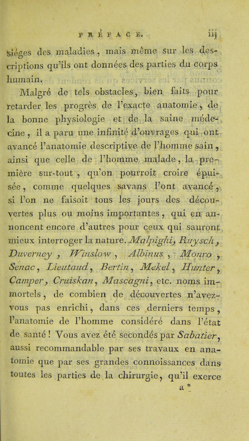 feiéges des maladies, mais même Sur les des- criptions qu'ils ont données des parties du corps humain. Malgré de tels obstacles, bien faits pour retarder les progrès de l'exacte anatomie de^^ la bonne physiologie et de la saine méde'f^ cine , il a paru une infinité ;4'<?^y,rages q-ui ont avancé l'anatomie descripti\ré >de l'homme sain ainsi que celle de l'homme, malade, la pre^ mière sur-tout , qu'on pourroit croire épuif.. sée, comme quelques savans l'ont avancé'^\ si l'on ne faisoit tous les jours des décou- vertes plus ou moins importantes, qui en, ant- noncent encore d'autres pour ceux qui sauront mieux interroger la nature. JVEalpighi^ Ruysch^ Dmerney ^ Winslo'W , Aïbinus , Monro , Senac ^ Lieutaud^ Bertin^ Makel y Hwnter ^ Camper, Cruiskan^ Mascagni^ etc. noms \m.-^^ mortels, de combien de découvertes n'avez- vous pas enrichi, dans ces derniers temps, l'anatomie de l'homme considéré dans l'état de santé ! Vous avez été secondés par Sabatier^ aussi recommandable par ses travaux en ana- tomie que par ses grandes connoissances dans toutes les parties de la chirurgie, qu'il exerce