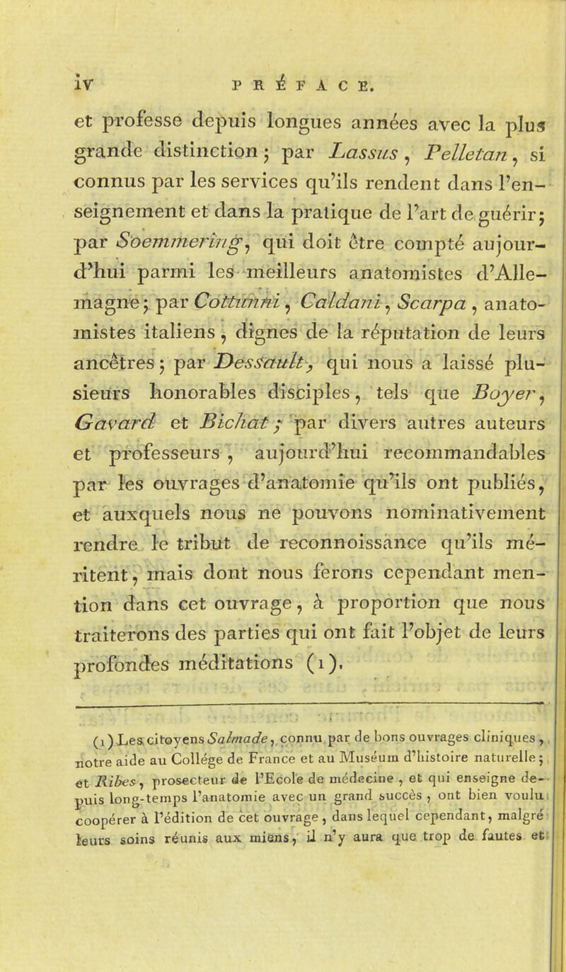 et professe depuis longues années avec la plur grande distinetion • par Lassus, Pelletan, si connus par les services qu'ils rendent dans l'en-- seignement et dans la pratique de Fart de guérir; par S'oemmerîng^ qui doit être compté aujour- d'hui parmi les meilleurs anatomistes d'Alle- lAàgniei par CoUiâifd ^ Gdldanh^ Scarpa , anato- mistes italiens, dignes de lâ réputation de leurs ancêtres 5 par Z)e65'<r?«//> qui nous a laissé plu- sieurs honorables disciples, tels que Boyer, Gavard et Bichat / par divers autres auteurs et professeurs , aujourd'hui reeommandables par îes envrages d'anatomîe- qù^ls ont publiés, et auxquels nous ne pouvons nominativement rendre le tribut de reconnoissance qu'ils mé- ritent , mais dont nous ferons cependant men- tion dans cet ouvrage, à proportion que nous traiterons des parties qui ont fait l'objet de leurs profondes médîtations (i). (i)XeacjtoyensiS'a/ff/a(/e, connu par de bons ouvrages cliniques , , liotre aide au Collège de France et au Muséum d'histoire naturelle; et Ribesy prosecteur de l'Ecole de médecine , et qui enseigne de-- puis long-temps i'anatoraie avec un grand succès , ont bien voului coopérer à l'édition de cet ouvrage, dans lequel cependant, malgré leurs soins réunis aux miëns, il n'y aura que trop de fautes eti