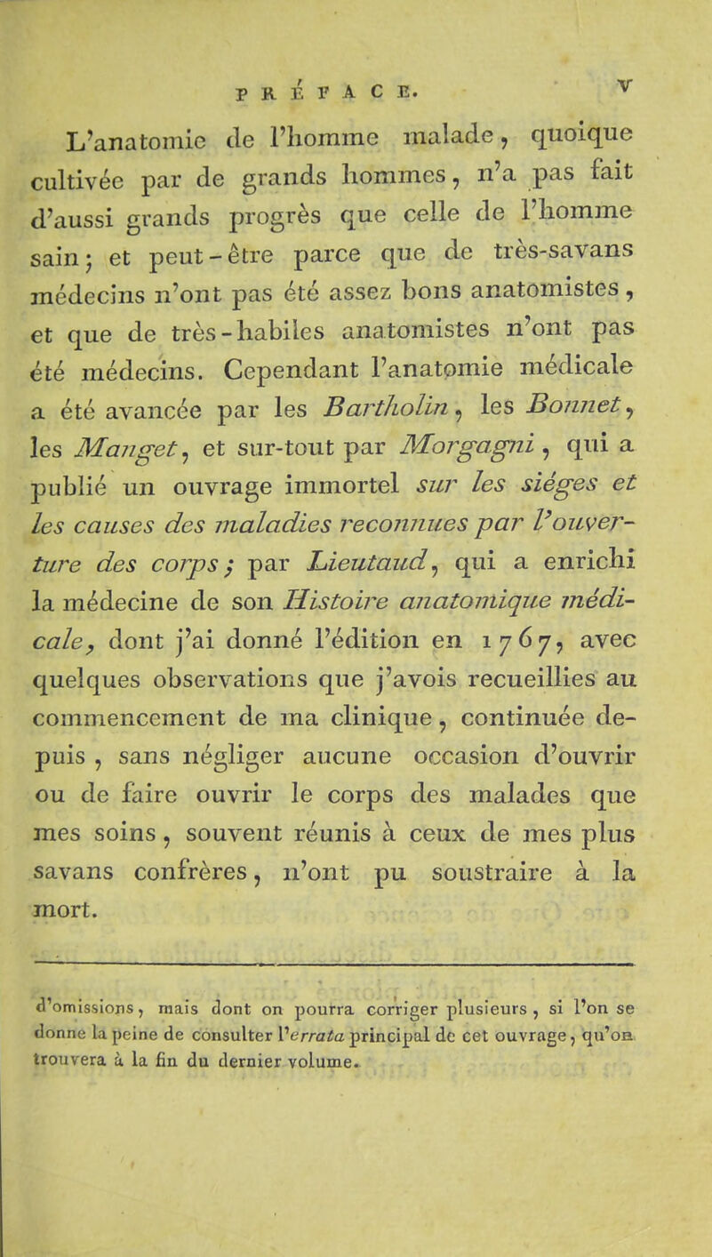 L'anatomic de l'iiomme malade, quoique cultivée par de grands hommes, n'a pas fait d'aussi grands progrès que celle de l'homme sainj et peut-être parce que de très-savans médecins n'ont pas été assez bons anatomistes, et que de très-habiles anatomistes n'ont pas été médecins. Cependant l'anatpmie médicale a été avancée par les Bartholin, les Bonnet, les Manget^ et sur-tout par Morgagni ^ qui a publié un ouvrage immortel sw^ les sièges et les causes des maladies reconnues par Vouver- ture des corps} par Lieutaud^ qui a enrichi la médecine de son Histoire anatoniique médi- cale ^ dont j'ai donné l'édition pn 1767, avec quelques observations que j'avois recueillies au commencement de ma clinique, continuée de- puis , sans négliger aucune occasion d'ouvrir ou de faire ouvrir le corps des malades que mes soins, souvent réunis à ceux de mes plus savans confrères, n'ont pu soustraire à la mort. d'omissions, mais dont on pourra corriger plusieurs , si l'on se donne la peine de consulter Verrata principal de cet ouvrage, qu'on trouvera à la fin du dernier volume.