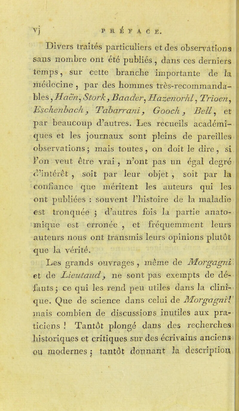 Divers traités particuliers et des observations sans nombre ont été publiés, dans ces derniers temps, sur cette branche importante de la médecine , par des hommes très-recommanda- bles, Haëîi^ Stork, Baader^ Hazenorhl, Trioeii, Eschenbochy Taharrani, Gooch, Bell ^ et par beaucoup d'autres. Les recueils académi- ques et les journaux sont pleins de pareilles observations j mais toutes, on doit le dire, si Fon veut être vrai , n'ont pas un égal degré fl'intérêt , soit par leur objet , soit par la confiance que méritent les auteurs qui les ont publiées : souvent l'histoire de la maladie est tronquée 5 d'autres fois la partie anato- mique est erronée , et fréquemment leurs auteurs nous ont transmis leurs opinions plutôt que la vérité. Les grands ouvrages , même de Morgagni et de Lieutaudy ne sont pas exempts de dé- fauts 3 ce qui les rend peu utiles dans la clini- que. Que de science dans celui de Moî^gagniT niais combien de discussions inutiles aux pra- ticiens ! Tantôt plongé dans des recherches 1 Instoriques et critiques sur des écrivains anciens. OU modernes 5 tantôt donnant la descriptioa