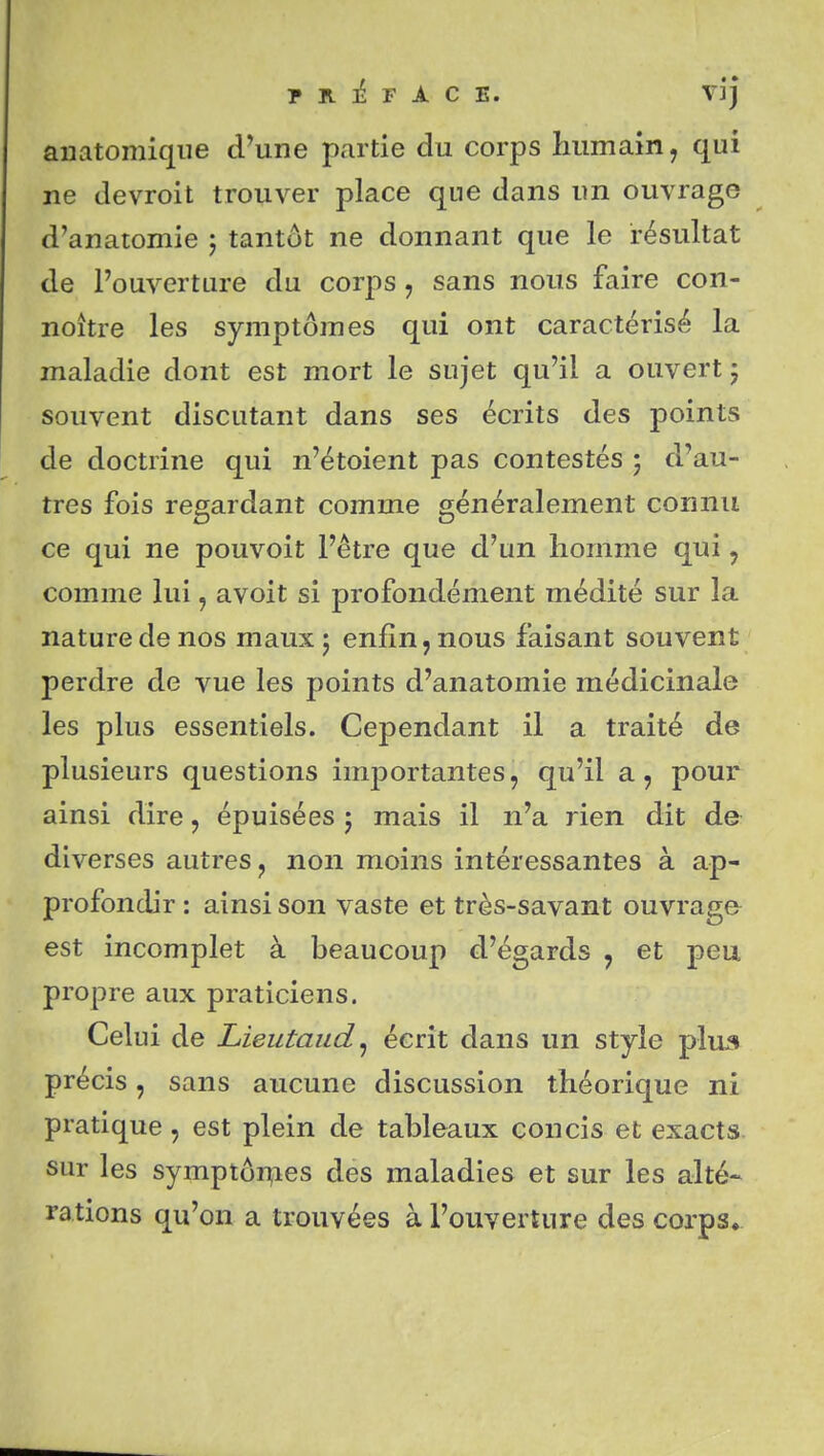 anatomiqiie d'une partie du corps Immain, qui ne devroit trouver place que dans un ouvrage d'anatomie ; tantôt ne donnant que le résultat de l'ouverture du corps, sans nous faire con- nohre les symptômes qui ont caractérisé la maladie dont est mort le sujet qu'il a ouvert ; souvent discutant dans ses écrits des points de doctrine qui n'étoient pas contestés ; d'au- tres fois regardant comme généralement connu ce qui ne pouvoit l'être que d'un homme qui ^ comme lui, avoit si profondément médité sur la nature de nos mauxj enfin, nous faisant souvent perdre de vue les points d'anatomie médicinale les plus essentiels. Cependant il a traité de plusieurs questions importantes, qu'il a, pour ainsi dire, épuisées j mais il n'a rien dit de diverses autres, non moins intéressantes à ap- profondir : ainsi son vaste et très-savant ouvrage est incomplet à beaucoup d'égards , et peu propre aux praticiens. Celui de Lieutaud^ écrit dans un style plua précis, sans aucune discussion théorique ni pratique, est plein de tableaux concis et exacts sur les symptÔT^ies des maladies et sur les alté- rations qu'on a trouvées à l'ouverture des corps.