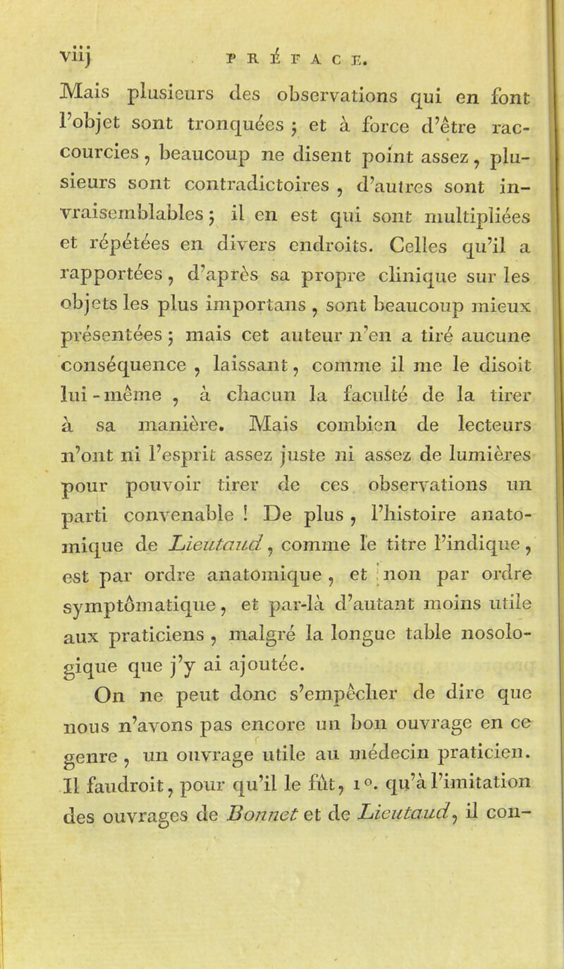 Mais plusieurs des observations qui en font l'objet sont tronquées 5 et à force d'être rac- courcies , beaucoup ne disent point assez, plu- sieurs sont contradictoires , d'autres sont in- vraisemblables 5 il en est qui sont multipliées et répétées en divers endroits. Celles qu'il a rapportées, d'après sa propre clinique sur les objets les plus importans , sont beaucoup mieux présentées j mais cet auteur n'en a tiré aucune conséquence , laissant, comme il me le disoit lui-même , à chacun la faculté de la tirer à sa manière. Mais combien de lecteurs n'ont ni l'esprit assez juste ni assez de lumières pour pouvoir tirer de ces observations un parti convenable ! De plus , l'histoire anato- mique de Lieutaud, comme le titre l'indique, est par ordre anatomique , et |non par ordre symptômatique, et par-là d'autant moins utile aux praticiens , malgré la longue table nosolo- gique que j'y ai ajoutée. On ne peut donc s'empêcher de dire que nous n'avons pas encore un bon ouvrage en ce genre , un ouvrage utile au médecin praticien. Il faudroit, pour qu'il le fut, 1°. qu'à l'imitation des ouvrages de Bonnet et de Lieutaud^ il con-