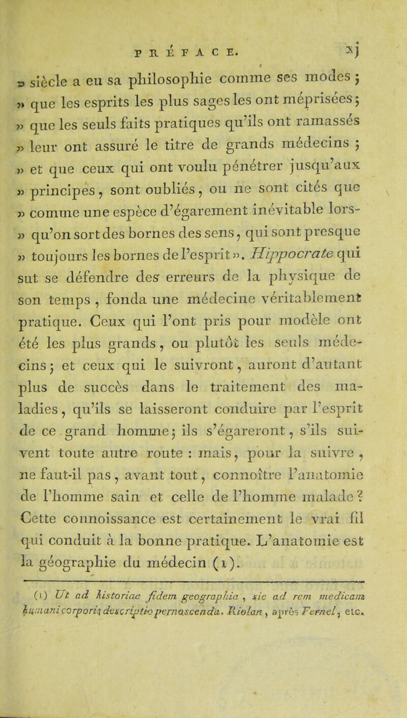 ï. sîècle a eu sa pliilosopliie comme ses modes j w que les esprits les plus sages les ont méprisées 5 « que les seuls faits pratiques qu'ils ont ramassés ?> leur ont assuré le titre de grands médecins ; » et que ceux qui ont voulu pénétrer jusqu'aux j> principes, sont oubliés, ou ne sont cités que jj comme une espèce d'égarement inévitable lors- j> qu'on sort des bornes des sens, qui sont presque » toujours les bornes de l'esprit ». Hippocrate qui sut se défendre desr erreurs de la physique de son temps , fonda une médecine véritablement pratique. Ceux qui l'ont pris pour modèle ont été les plus grands, ou plutôt les seuls méde- cins j et ceux qui le suivront, auront d'autant plus de succès dans le traitement des ma- ladies , qu'ils se laisseront conduire par l'esprit de ce grand homme5 ils s'égareront, s'ils sui- vent toute autre route : mais, pour la suivre, ne faut-il pas , avant tout, connoitre l'anatomie de l'homme sain et celle de l'homme malade ? Cette counoissance est certainement le vrai fii qui conduit à la bonne pratique. L'anatomie est la géographie du médecin (i). (1) Jjt ad Tiistoriae fidem geograpida ^ sic ad rem medicam hu.nanicorpon'j descri^tio ferncLSceadà. Riolariy ai^ès Fefnel^ etc.