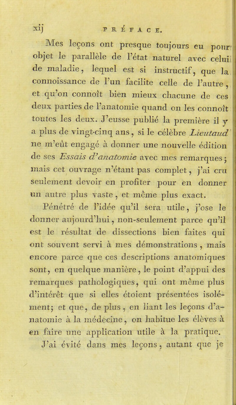 Mes leçons ont presque toujours eu pour objet le parallèle de l'état naturel avec celui de maladie, lequel est si instructif, que la connoissance de l'un facilite celle de l'autre , et qu'on connoît bien mieux chacune de ces deux parties de l'anatomie quand on les connoît toutes les deux. J'eusse publié la première il y a plus de vingt-cinq ans, si le célèbre Lieutaud ne m'eût engagé à donner une nouvelle édition de ses Essais aîiCLtomie avec mes remarques j mais cet ouvrage n'étant pas complet, j'ai cru seulement devoir en profiter pour en donner un autre plus vaste, et même plus exact. Pénétré de l'idée qu'il sera utile, j'ose le donner aujourd'hui, non-seulement parce qu'il est le résultat de dissections bien faites qui ont souvent servi à mes démonstrations , mais encore 2:)arce que ces descriptions anatomiques sont, en quelque manière, le point d'appui des remarques pathologiques, qui ont même plus d'intérêt que si elles étoient présentées isolé- ment j et que, de plus, en liant les leçons d'a- natomie à la médecine, on habitue les élèves à en faire une application utile à la pratique. J'ai évité dans mes leçons, autant que je