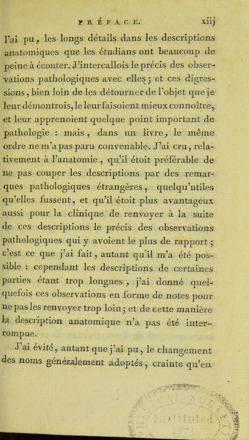 l'ai pu, les longs détails dans les descriptions anatomiques que les étudians ont beaucoup de peine à écouter. J'intercallois le précis des obser- vations pathologiques avec elles 5 et ces digres- sions, bien loin de les détourner de l'objet que je leur démontrois, le leurfaisoient mieux connoître, et leur apprenoient quelque point important de pathologie : mais , dans un livre, le même ordre ne m'a pas paru convenable. J'ai cru, rela- tivement à l'anatomie , qu'il étoit préférable de ne pas couper les descriptions par des remar- ques pathologiques étrangères, quelqu'utiles qu'elles fussent, et qu'il étoit plus avantageux aussi pour la clinique de renvoyer à la suite de ces descriptions le précis des observations pathologiques qui y avoient le plus de rapport 5 c'est ce que j'ai fait, autant qu'il m'a été pos- sible : cependant les descriptions de certaines parties étant trop longues, j'ai donné quel- quefois ces observations en forme de notes pour ne pas les renvoyer trop loin 5 et de cette manière la description anatomique n'a pas été inter- rompue. J'ai évité, autant que j'ai pu, le changement des noms généralement adoptés, crainte qu'en