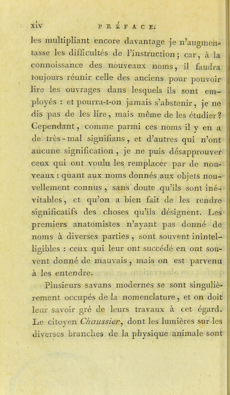 les multipliant encore davantage je n'augmen- tasse les difficultés de l'instructionj car, à la connoissance des nouveaux noms, il faudra toujours réunir celle des anciens pour pouvoir lire les ouvrages dans lesquels ils sont em- ployés : et pourra-t-on jamais s'abstenir, je ne dis pas de les lire, mais même de les étudier? Cependant, comme parmi ces noms il y en a de très-mal signifîans, et d'autres qui n'ont aucune signification , je ne puis désapprouver ceux qui ont voulu les remplacer par de nou- veaux : quant aux noms donnés aux objets nou- vellement connus , sans doute qu'ils sont iné- vitables , et qu'on a bien fait de les rendre significatifs des choses qu'ils désignent. Les premiers anatomistes n'ayant pas donné de noms à diverses parties , sont souvent inintel- ligibles : ceux qui leur ont succédé en ont sou- vent donné de mauvais, mais on est parvenu à les entendre. Plusieurs savans modernes se sont singuliè- rement occupés de la nomenclature, et on doit leur savoir gré de leurs travaux à cet égard» Le citoven Chaiissier, dont les lumières sur les diverses brandies de la physique animale sont