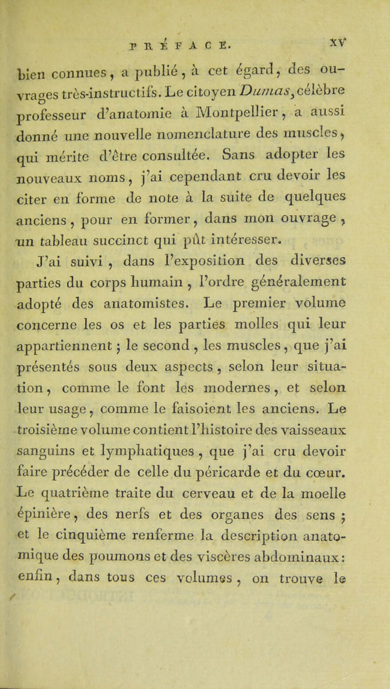 bien connues, a publié, à cet égard, des ou- vrages très-instructifs. Le citoyen Dumas^célèbre professeur d'anatomie à Montpellier, a aussi donné une nouvelle nomenclature des muscles ^ qui mérite d'être consultée. Sans adopter les nouveaux noms, j'ai cependant cru devoir les citer en forme de note à la suite de quelques anciens, pour en former, dans mon ouvrage , Tin tableau succinct qui pût intéresser. J'ai suivi , dans l'exposition des diverses parties du corps humain , l'ordre généralement adopté des anatomistes. Le premier volume concerne les os et les parties molles qui leur appartiennent j le second , les muscles, que j'ai présentés sous deux aspects, selon leur situa- tion , comme le font les modernes, et selon leur usage, comme le faisoient les anciens. Le troisième volume contient l'histoire des vaisseaux sanguins et lymphatiques , que j'ai cru devoir faire précéder de celle du péricarde et du cœur. Le quatrième traite du cerveau et de la moelle épinière, des nerfs et des organes des sens ; et le cinquième renferme la description anato- mique des poumons et des viscères abdominaux: enfin, dans tous ces volumes, on trouve le