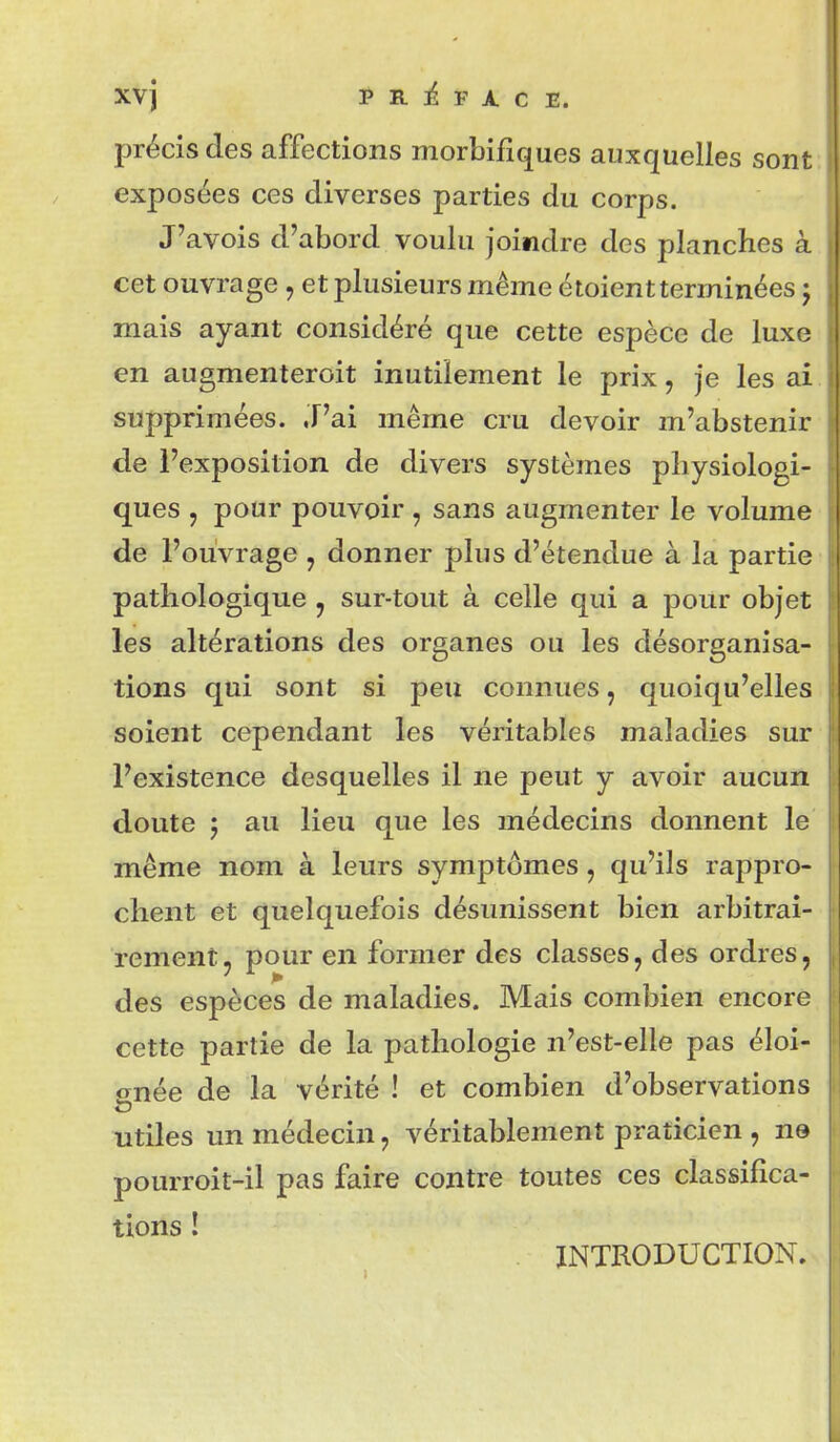 XVj P R ]é F A C E. précis des affections morbifiques auxquelles sont exposées ces diverses parties du corps. J'avois d'abord voulu joindre des planches à cet ouvrage, et plusieurs même étoientterminées j mais ayant considéré que cette espèce de luxe en augmenteroit inutilement le prix, je les ai supprimées. .T'ai même cru devoir m'abstenir de l'exposition de divers systèmes physiologi- ques , pour pouvoir, sans augmenter le volume de l'ouvrage , donner plus d'étendue à la partie pathologique j sur-tout à celle qui a pour objet les altérations des organes ou les désorganisa- tions qui sont si peu connues, quoiqu'elles soient cependant les véritables maladies sur l'existence desquelles il ne peut y avoir aucun doute ; au lieu que les médecins donnent le même nom à leurs symptômes, qu'ils rappro- chent et quelquefois désunissent bien arbitrai- rement, pour en former des classes, des ordres, des espèces de maladies. Mais combien encor( cette partie de la pathologie n'est-elle pas éloi- gnée de la vérité ! et combien d'observations utiles un médecin, véritablement praticien , ne pourroit-il pas faire contre toutes ces classifica- tions ! INTRODUCTION.