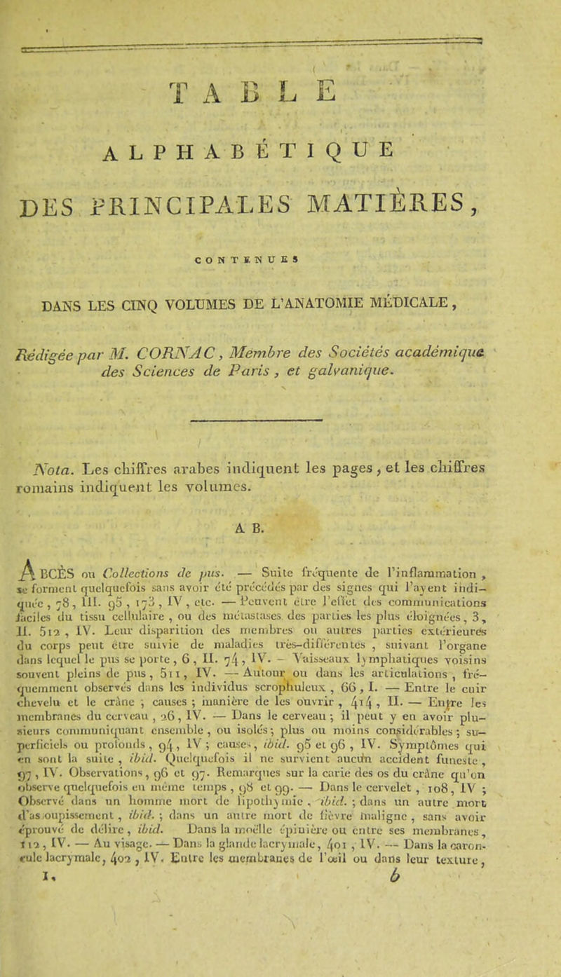 TABLE ALPHABÉTIQUE DES PRINCIPALES MATIÈRES, CONTENUES DANS LES CINQ VOLUMES DE L'ANATOMIE MÉDICALE, Rédigée par M. CORNAC, Membre des Sociétés académiqua des Sciences de Paris, et galvanique. Nota. Les cliilTres arabes iiulùj^uent les pages , et les chiffres romains indiq^uent les voUimcs. A B. A IjCÈS ou Collections ile pus. — Suite frJquente de rinflammation , se formcnl quelquefois sans avoir été précctlt's par des signes qui l'ayent indi- t[iiéc , 78, UI- (j5 , 173, IV, etc. —Peuvent élre l'clVet dis communications jacilcs du tissu cellulaire , ou des niciastascs des parties les plus <!loiguées, 3, H. 5i2 , iV. Leur disparition des membres ou autres parties cxtérieurés du corps peut être suivie du maladies très-difi'érentes , suivant Forgane dans lequel le pus se porte , 6 , IL 74 1 • ~ Vaisseaux 1) mpliaiiques voisins souvent pleins de pus, 5ii, IV. —Auiour ou dans les arlicnlations , fré- quemment observés dans les individus scrophuleux , 66 , L — Entre le cuir chevelu et le crâne ; causes ; iuanièrc de les ouvrir , 4'4 ' — En^e Ic« membranes du cerveau , a6, IV. — Dans le cerveau-, il peut y en avoir plu- sieurs conmiuniquant ensemble, ou isolés; plus ou moins considcrables ; su- perficiels ou profonds, g4 > 1^ j cause-;, ibid. gS et ç)6 , IV. Symptômes qui en sont la suite, ibid. Quelquefois il ne survient auciin accident funeste, <)7 , rV'. Observations, g6 et 97. Remarqiics sur la carie des os du crâne qu'on observe quelquefois eu même temps , ()S et ç)C). —■ Dans le cervelet , 108, IV ; Observé dans un homme mort de lipothymie, ibid. ; àa.ns un autre mort d'as oupissemenl , ibid.; dans un aulre mort de lièvre inaligne, sans avoir éprouvé de délire, ibid. Dans la nîoëlle t'piuière ou entre ses membranes, t l'î , IV. — Au visage. — Dan^ la glande lacrymale, 4oi , IV. — Dans la oaron- ••ulc lacrymale, l\oi , IV. Eulrc les aiembraues de l'œil ou dans leur texture, I, b