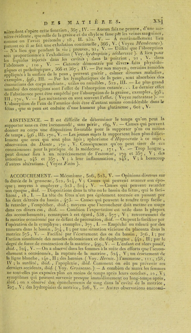 «Icrcdont s'opère celte fonction, 3Grj , IV. - Aucun faillie prouve, d'une n.a- nSccvidontc-, que celle de la graisse cl du chyle se lasse pitrles veines sangnu.es, côm ..eou 1-av.it prJlendu , ,8, H- V- - A continuellemenl l.cu parioutou il se fail une exhalation continuelle , 366, V ( Voyez IMcnibrancs). ?- N'a lieu que pendant la vie ; preuves, ai, V. - Uulite que 1 absorption soit proporiionnt?ca l'exhalation ( Voy.7i/^//-op»/e, sécheresse). A lieu pour les luiuulcs injectés dans les cavités -, dans la poiuint; , ai , \ • dans r-ibdonien iio , V. — CuUinde démontrée par diver» faits physiolo- giques et pàiholosiques , 366 et 367 , IV. - Par son moyen certains remè.les appliauésT. la surface de la peau , peuvent guérir , calmer diverses nialadies, csenmles, 4c)6, HI. - Par les lymphatiques de la peau sont absorbées de» émanations des corps ambians , utiles ou nuisibles , 5i2 , Hl- —• i^c plus grand nombre des contagions sont l'effet de l'absorption cutanée ... Le dernier eilet de l'abstinence peut être empêché par l'absorption de la paisse, exemples, ^gS , III, 1-0, V.— Les métastases en sont souvent l'effet. {MoycT-inétastase). — L'absorption de l'eau de l'amnios doit être d'autant moins considérable dans k fétus , que sa peau est enduite d'une humeur plus glutincuse , 601 , V. ABSTINENCE. — Il est difficile de déterminer le temps qu'on peut la supporter sans en être incommodé , sans périr, 169, V. — Causes qui peuvent donner au corps une disposition fiivorable pour la supporter p!us ou moins de temps , ^96 , 111. 170, V. —Les jeunes sujets la supportent bien plus diffici- lement que ceux qui sont plus Agés ; aphorisme à Hippocrale ù ce sujel , observation du Dante, 170 , V. Conséqueuces qu'où peut tirer de ces connaissancei pour la pratique de la médecine , 171, V. — Trop longue, peut donner lieu à un rétrécissement de l'estomac, 179 et 357, '■> intestins , a45 et 367, V; à leur inflammation, 245, V ; Ji beaucoup d'autres altérations. ( Voyez Faim ). ACCOUCHEMENT. — Mécanisme , 5o6, 5i3, V. — Opinions diverses sur la durée de la grossesse , 5ia, 5t4, V ; Causes qui peuvent avancer son épo- que-, moyens i» employer, 5i3 , 5i4, V. —Causes qui peuvent re'.arder son époque , ibid. - Dispositions dans la tète ou le bassiu du fétus, qui le faci- litent , 18, L — La tète du fétus n'est pas également tournée en passant par les deux détroits du bassin , 473- — Causes qui peuvent le rendre trop facile , le retanler , l'empccher, ibid.; moyens que l'accoucheur doit mettre en usage dans ces divers cas , ibid. — Combien l'expectation est utile dans la plupart •des accouchements; remarques h cet égard, 538 , 577 , V -, renversement de la matrice occasionné par ce défaut de précaution, ibid. — On peut le faciliter par l'opération de la symphyse; exemples , 377 , I. — Empêché ou ralenti par des tumeurs dans le bassin , 374 > 1 > P^*' situation vicieuse du placenta dans la matrice , V. — Facilité par récarlemcnt des os du bassin , 376, 1 ; par l'actiou simultanée des muscles abdominaux et du diaphragme , 44'- 1 H '■> P^r le degré de force de contraction de la matrice , 499 , V. — L'enfant est alors passif, ibid., 59.4 , V. — On a observé dans les femmes Ji la suite des efforts que l'aceou- chcment a occasionnés, la rupture de la matrice, 524 ^ V ; un écariement de la ligne blanche, 14o , II ; des hernies. ( Voy. Hernie. ) l'amaurose, 111 , 158, IV ; la surdité, ibid. , l'apoplexie, ibid. Comment on eût pu prévenir ces derniers accidents, ibid. ( Voy. Grossesse. ) — A combien de maux les fenuiies ne sont-elles pas exposées plus ou moins de temps après leurs couches , 10,, V ; symptômes qui peuvent survenir presque immédiatement ou Inng-tcmjis après, ibid. ; on a observé des épanclieiiienis de sang dans la cavité de la matrice,