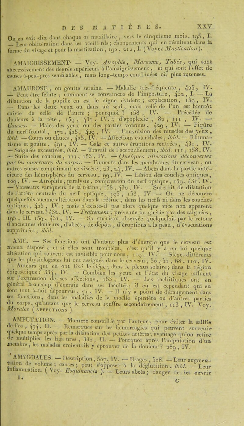 On en voit <Ux dans ch.iqiic os nrinxillaive , vers le cincjuicnie mois, iç)5, I. _ teiirollilrraiiou dans les vieil! rils-, cliangi nicnts qui en n'sulieiit dans la forme (in visage et pour la maslicaiion , 192 , ai J , 1- ( Voyez Maslicalion). AMAIGRISSEMENT- — Voy. AtrojMe, Marasme, Tahés, x^wi sont successivement des degrés supérieurs à l'amaigrissement, cl (jui sont 1 effet d« causes à-peu-près semblables , mais long-Lcmps continuées oii plus intenses. AMAUROSE , ou goutte sereine. — Maladie irès-frécjucnle , 4^5 > IV. — l'eut être feinte ; comment se convaincre de l'imposture, 4-^2, I. —La dilaiiiiion de la pupille en est le signe évident; explication, i5ç), IV. — Dans les deux, yeux ou dans un seul , mais celle de l'un est bientôt sui\iu de celle de l'autre ; pourquoi ? i58 , IV. — Précédée de doulciu-s à la télc , iSg , 4^' 1 IV-,; d'apoplexie , 82 , m , IV. — Causes. — Plaies des yeux ou des parties voisines, 4^9 -, IV. — Piqûre du nerf frontal, 117a,425, 429» IV- — Convulsion des muscles des yeux , ibid. —Coups ou chutes , 425, Iv- —Affections catarrhales , ihid. —Rhuma- lisme et goutte, 49' , IV- — Gale et autres éruptions rentrées, 4^1 , IV. — Saignées excessives , ihiJ. — Travail de l'accouchement, ibid. 111 , i58, IV. — Suite des couches, m, i53 , IV. —Quelques altérations découuerles par les oui'criurcs du corps.. — Tumeurs dans les membranes du cerveau , ou autres causes comprimant ce viscère , 2.3 , 2^ , IV. — Abcès dans la partie anté- rieure des hémisphères du cerveau , 99, IV. — Lésion des couches optiques, 109, [V. — Atrophie , paralysie , compression du nerf optique, 159, 431 - IV. — Vai.-seaux variqueux de la rétine, i58 , 43o, IV. — Surcroît de dilatation de l'artère centrale du nerf optique, igS , i58, IV. — On ne découvre quelquefois aucune altération dans la rétine , dans les nerfs ni dans les couches optiques, 42,5 , IV- ; mais n'exisle-il pas alors quelque vice non apparent dans le cerveau? 432 , IV. —Traitement ; prévenue ou guérie par des saignées , 1C)5 , III. 159, 43', IV. —Sa guérison observée quelquefois par le retour d anciennes douleurs , d'abcès , de dépùls , d'éruptions à la peau , d'évacuations supprimées , ihid. AME. — Ses fonctions ont d'autant plus d'énergie que le cerveau esc mieux disposé , et si elles sont troublées, c'est qu'il y a en lui quelque altération qui souvent est invisible poumons, ng, IV. —Sièges dillércnts que les physiologistes lui ont assignés dans le cerveau, 5o, 5r , 68 , 110, IV. — Auteurs qui en ont fixé le siège ; (kms le plexus solaire y dans la région épigasiriquc ? 334, IV. — Combien les yeux et l'état du vi.^age mfiuent sur l'expresi-ion de ses affections, i63 , IV. — Les rachitiques ont en général beaucoup d'énergie dans ses focultés; il en est cependant qui eix sont lout-à-iaii dépourvus, 71 , IV. — Il n'y a point de dérangement dans ses fonctions, dans les maladies de la moelle épinière ou d'autres parties du corps, qu'auunt que le cerveau souffre secoudairement, ii3 , IV. Voy. Morales ( affections ). AMPUTATION. — ManiMc conseillée par l'auteur, pour éviter la saillio delos, (y-j'y^ II. ._ Remarques sur les hémorragies qui peuvent survenir quelque temps après par la dilaïaiion des petites artères; avantage qu'on relire de ruultipher 1rs liga nres , 33o , II. - Pourquoi après l'amputation d'un jnembre, les malades croient-ils ; éprouver de la douleur ? 389, IV. AMYGDALEb. - Description, 507, IV. - Usages , 5o8- -Leur augmen- tation de volume; causes; peut s'opposer h la déglutition, ibiJ. - Leur inllammanon. ( Voy. Esquinançin ). - Leurs abcès ; danger de les owviir
