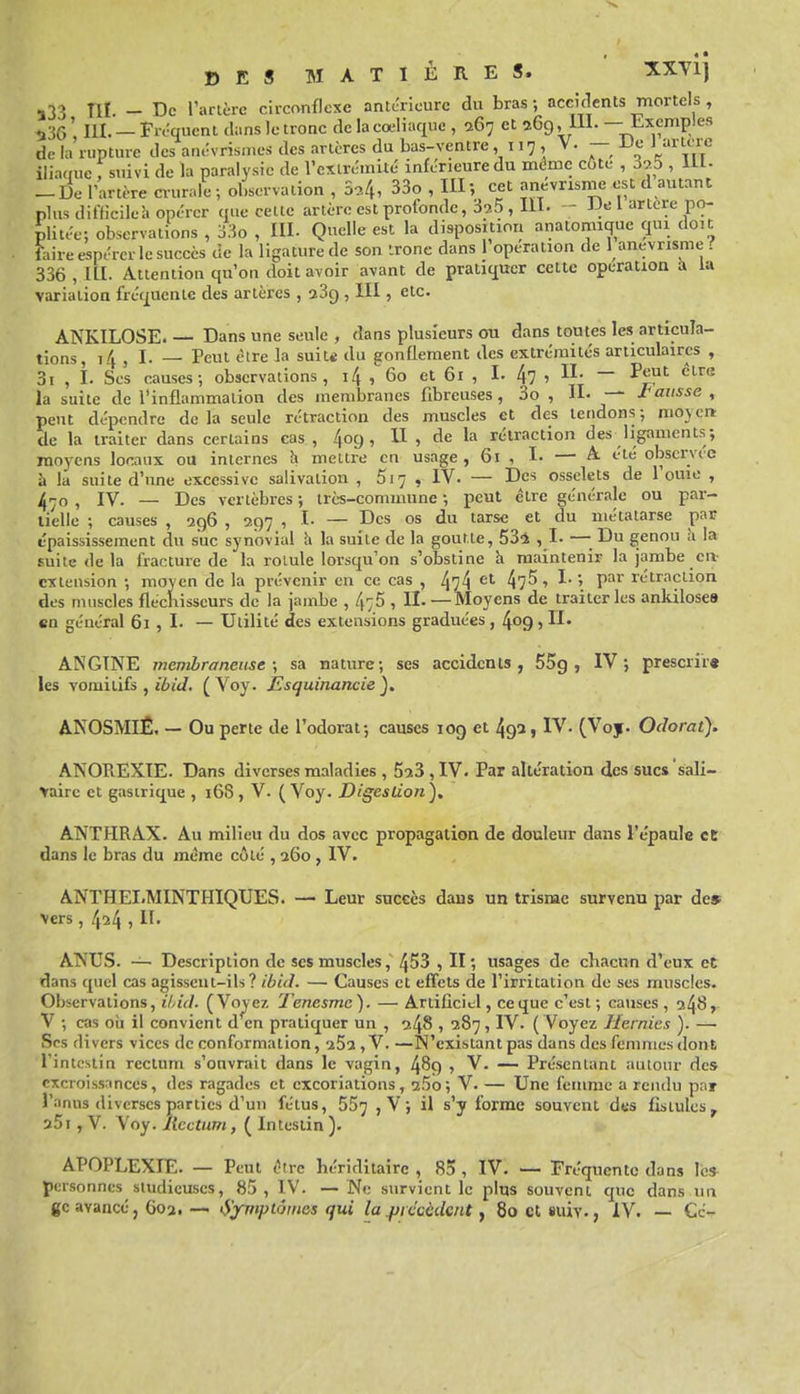 133 ni - De rartèrc circonflexe antérieure du bras ; accidents mortels , 536' m. — Fréquent dans le tronc de lacœliaque , 267 et 269, Ul. — Exemples de la rupture des anévrisn.es des artères du bas-ventre ,117, V. — De J iliaque f suivi de la paralysie de l'extrémité inférieure du mt^mc côte , 37.5 , 111- -De l'artère ciurale ; observation , S^, 33o , III; cet anevrisnie est d autant plus difficileà opérer tiue cette artère est profonde, 39.5 , 111. - JJe l artère po- plitée; observations , 33o , III. Quelle est la disposition anatomique qui doit faire espérer le succès de la ligature de son trône dans l'opération de 1 anevrisme ? 336 , m. Attention qu'on doit avoir avant de pratiquer cette opération à la variation fréquente des artères , i3q , III, etc. ANKILOSE Dans une seule , dans plusieurs ou dans toutes les articula- tions, i4 , I. — Peut èire la suite du gonflement des extrémités articulaires , 3i , I. Ses causes; observations, i4 , 60 et 61 , I. 4? ' ~ ^^^'^ la suite de l'inflammation des membranes fibreuses, 3o , -~ J'aitsse , peut dépendre delà seule rétraction des muscles et des tendons; raoycrt de la traiter dans certains cas , 409, U , de la rétraction des ligaments; moyens locaux ou internes îi mettre en usage , 61 , I- — A été observée à la suite d'une excessive salivation , 517 , IV. — Des osselets de l'ouie , , IV. — Des vertèbres ; irè-s-commune ; peut être générale ou par- tielle ; causes , 296 , 297 , I- — Des os du tarse et du métatarse par tpaississement du suc synovial Ix la suite de la goutte, 534 , I- —■ Du genou h la suite de la fracture de la rolule lorsqu'on s'obstine h maintenir la jambe cH: extension ; moyen de la prévenir en ce cas , 474 4?^' ^ ' P^^' rétraction des muscles fléchisseurs de la jambe , 475 , H- — Moyens de traiter les ankilosea en général 61 , I- — Utilité des extensions graduées, 409, II- ANGINE membraneuse; sa nature; ses accidents, 55g, IV; prescrir« les vomitifs , (Voy. Esquinancie), ANOSMIÊ. - Ou perte de l'odorat; causes 109 et 49a, IV. (Voy. Odorat). ANOREXIE. Dans diverses maladies , 5a3, IV. Par altération des sucs sali- Vaire et gastrique , 168, V. (Voy. Digestion), ANTHRAX. Au milieu du dos avec propagation de douleur dans l'epanle et dans le bras du même côté , 260, IV. ANTHEI.MINTHIQUES. — Leur succès dans un trisme snryena par de» vers, 4^4 5 ATS'US. — Description de ses muscles, 453 , II ; usages de chacun d'eux et dans quel cas agissent-ils? ibid. — Causes et effets de l'irritation de ses muscles. Observations, ihid. (Voyez Tenesmc). — Artificiel, ce que c'est; causes, 24^» V ; cas où il convient d en pratiquer un , 248 , 287, IV. ( Voyez Hernies ). — Ses divers vices de conformation, i5i, V. —N'existant pas dans des femmes dont l'intestin rectum s'ouvrait dans le vagin, 489 , V. — Présentant autour des excroissances, des ragades et excoriations, 25o; V. — Une femme a rendu par l'anus diverses parties d'un fétus, 557 j V > il s'y forme souvent des fistules^ aSi, V. Voy. Rectum, ( Intestin ). APOPLEXIE. — Peut tVrc Kéridîtaire , 85 , IV. — Fréquente dans le» personnes studieuses, 85 , IV. — Ne survient le plus souvent que dans un gc avance, 603. — iS^niptâmes qui la ^recèdent, 80 et suiv., IV. — Ce-