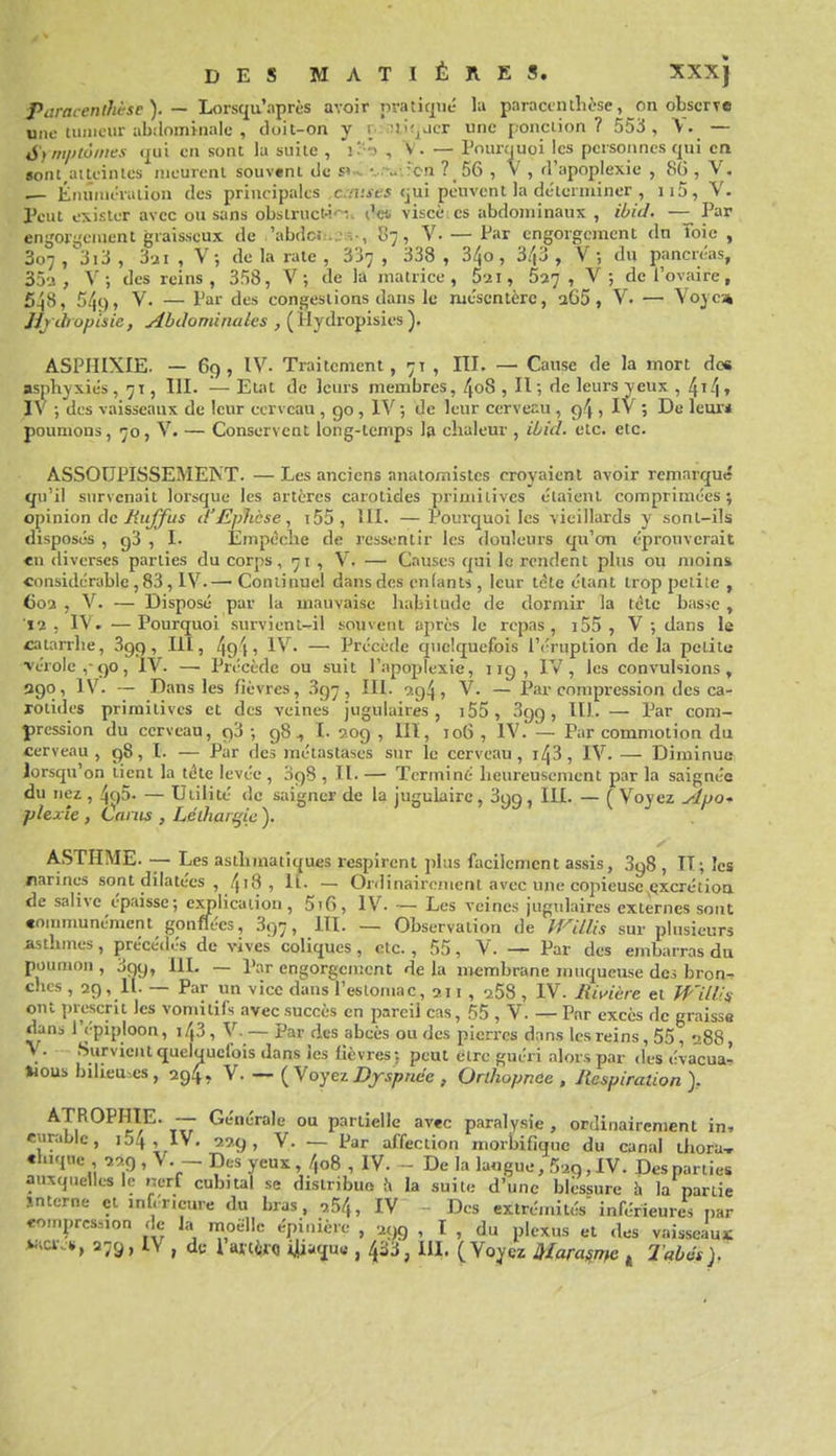 Paracenlhèse). — Loisqu'après avoir nraticpé la paracinthèse, on observe tumeur abilominale , doit-on y r.::aifjLicr une [.onciion ? 553 , V. — une é'f mplôines <|ui en sont lu suite , , V. — Poimiuoi les personnes qui CQ sont^aiicinles meurent souvent de s» v ■. :\.:'cn ? 56 , V , d'apoplexie , 86 , V, — ÉiniiMi-raiion des principales c./i;it-5 <jui peuvent la déterminer , ii5, Y. Peut exister avec ou sans obstruct-i'^.. viscè es abdominaux , iùid. — Par engor:,'eiuent graisseux de 'abdc.-i.^î-, 87, V. — Par engorgement dn îoic , 307/313, , V; de la rate , 337 , 338 , 3^0, 3/|3 , V-, du pancréas, 352, V-, des reins, 358, V ; de la jnatrice , 5-2i, 5^7, V; de l'ovaire, 548, 549, V. — Par des congestions dans le mésentère, 265, V. — Voyc» JJj chopisic, Abdominales , (llydropisies). ASPHIXIE. — 69, IV. Traitement, 71 , III. — Cause de la mort des asphyxiés, 71, III. — Etat de leurs membres, 4o8 , II; de leurs yeux , 4i4t IV -, des vaisseaux de leur cerveau , 90 , IV ; de leur cerveî^u , 94 , IV ; De leur* poumons, 70, V. — Conservent long-temps la chaleur , ibid. etc. etc. ASSOUPISSEMENT. — Les anciens anatomistcs croyaient avoir remarqué qu'il survenait lorsque les artères carotides primitives étaient comprimées; opinion de i^({^5 d'Ephcse, i55, UI. —Pourquoi les vieillards y sont-ils disposés , g3 , I. Empêche de ressentir les douleurs qu'on éprouverait <n diverses parties du corps, 71 , V. — Causes qui le rendent pins ou moins «onsidérable ,83, IV.— Continuel dans des enfants , leur tète étant trop peiile , Coa , V. — Disposé par la mauvaise habitude de dormir la tétc basse , 12, IV. —Pourquoi survieni-il souvent après le repas, j55 , V-, dans le catarrhe, Sgp , IH, 49'li IV. — Précède quelquefois l'éruption delà petite ■vérole ,-<)0, iV. — Précède ou suit l'-npoplexie, 119, IV, les convulsions, 390, IV. — Dans les fièvres, 3g7, III. 9.g4, V. — Par compression des ca- rotides primitives et des veines jugulaires, i55, 399, III. — Par com- pression du cerveau, 93 ; 98, I. 209 , 111, 106 , IV. — Par commotion du cerveau, 98, I. — Par des métastases sur le cerveau, i43, IV. — Diminue lorsqu'on tient la téte levée , 398 , II. — Terminé heureusement par la saignée du nez , 4()5. — Utilité de saigner de la jugulaire, Sgg, 111. — ( Voyez Affo-> plexîe , Lariis , Lélharqic ). ASTHME. — Les asthmatiques respirent plus facilement assis, 398 , II; les /larines sont dilatées , 4'8, If. — Ordinairement avec une copieuse çxcrétioa de salive épaisse; cxjplicaiion, 5i6, IV. — Les veines jugulaires externes sont «oinnmnément gonflées, 397, III. — Observation de JVilUs sur plusieurs asthmes, précédés de vives coliques, etc., 55, V. — Par des embarras du poumon , 399, IIL — Par engorgement de la membrane muqueuse des bron- ches , 29, 11. — Par un vice dans l'estomac, 211 , 268 , IV. Rivière et WiW^ ont prescrit les vomitifs avec succès en pareil cas, 55 , V. — Par excès de graisse dans 1 épiploon, 143 , V. — par des abcès ou des pierres dans les reins , 55 , 288, y. Survient quelquefois dans les lièvres: peut être guéri alors par des évacua- Hous bilieu.es , 29^, Y. — {V oyez Dyspnée , Orlhopnce , Respiration > ATROPHIE. — Générale ou partielle avec paralysie , ordinairement in, eurable, i54 , IV. 229, Y. — Par affection morbifiquc du canal thora, «luqne 229 , Y. - Des yeux, 4o8 , IV. De la la«gue, 529,1V. Des parties auxquelles le nerf cubital se distribue i\ la suite d'une blessure h la partie interne et inférieure du bras, ,54, IV -- Des extrémités'inférieures par «o>nprcs.,on de la moelle épinière , 2}>9 , I , du plexus et des vaisseaux: