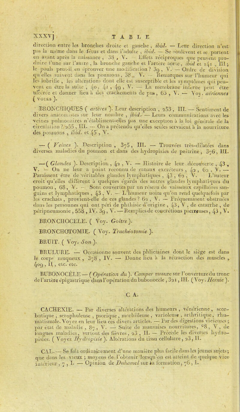 direcdon entre les bronches droite et gauche , ihicl. — Leur direction n'est pas la luème clans le fétus et dans l'adulte , ihid. — Se soulèvent et se portent en avant après la naissance , 38 , V- - Liïots réciprot^ues que peuvent pro- duire l'une sur i'auirc , la bronche gauche et l'artère aonc, ibitl et i4i , IHj le pouls peui-il en éprouver une niodiïicaiion ? 3q, V.'— Ordre de division cfU elles suivent dans les poumons, 38., V. - Remarques sur l'humeur qui les lubrifie , les altérations dont elle est susceptible cl les sy mptômes qui peu- vent en èlrc la suite , /Jo, 4j > 49 > V. — La inenibràne interne peut être tilcvrée et donner lieu i» des crachements de pus, 6o , V. — Yoy. aériennes ( VOIES ). BRONCHIQUES ( artères ). Leur description , sSS , IIL — Sentiment de divers anaioïKisies sur leur nombre, ibid,—Leurs communications a\ec les veines pulmonaires n'établissent-clles pas une cxcenlion à la loi générale de la circulation ?, a55 , 111. — On a prétendu qu'elles seules servaient k la nourriture des pomnous , ihid. et 45 , V. — ( Veines ). Description , B^S, IIL — Trouvées irès-di!atces dans diverses maladies du poumon et dans des hydropisies de poitrine, 376, III. — ( Glandes ). Description , 43 1 V. — Histoire de leur décoiA-crte , 43 , V. On ne leur a point reconnu de canaux excréteurs, 42, 63 , V. — Paraissent être de véritables glandes lymphatiques , 43 , 6a , V. L'auteur croit qu'elles diffèrent à quelques égards des autres glandes lymphatiques du poumon, 68, V. - Sont couvertes par un rt'scau de vaisseaux capillaires san- guins et lymphatiques , 43 , V. - L'iinnieur iioirt qu'on rend quelquefois par les crachats, provient-elle de ces glandes? (i-i , V. — Fréquemment obstruées dans les personnes qui ont péri de phthisie d'origine , 43, V , de catarrhe , de péripneumonie , 558 , IV. Sg, V. — Remplies de concrétions pierreuses, 4^ 1 V. BRONCHOCELE. ( Voy. Goitre). BRONCHOrOMIE. ( Voy. Tracliéotomie ). BRDIT. ( Voy. Son ). BRULURE. — Occasionne souvent des pJdictaines dont le siège est dans le corp? niuqucux , 3^8 , IV. — Donne lieu à la rétraction des muscles , 409 , il,, etc. etc. BUBONOCÈLE — ( Opération du ). Camper rassure sur l'ouvcrturedu tronc de l'artère épigaslrique dans l'opération du bubonoecle , 3ui, III. {y oy. Hernie ), C A. CACHEXIE. — Par diverses altérations des humeurs , vénérienne, scor- butique , scrophuleuse , psorique, morbilleuse , varioleuse , arthritique, rhu- matismale. Vo\ cz en leur lieu ces divers articles. — Tardes digestions vicieuses ; par état de maladie, 87 , V. — Suite de mauvaises nourritures, ^ ,]e longues maladies, svirioui des fièvres, a3 , IL — Précède les diverses liydro- pisies. ( Voyez Tfydropisie'). Altérations du tissu cellulaire, a3, IL CAL. — Se foît ordinairement d'une manière phis facile dans les Jeunes sujets; que dans les vieux ; moyens de l'obtenir lorsqu'on est atteint de quelque vice intérieur , 7 > !• — Opinion de Duhamel suïin formation, 76 , 1.