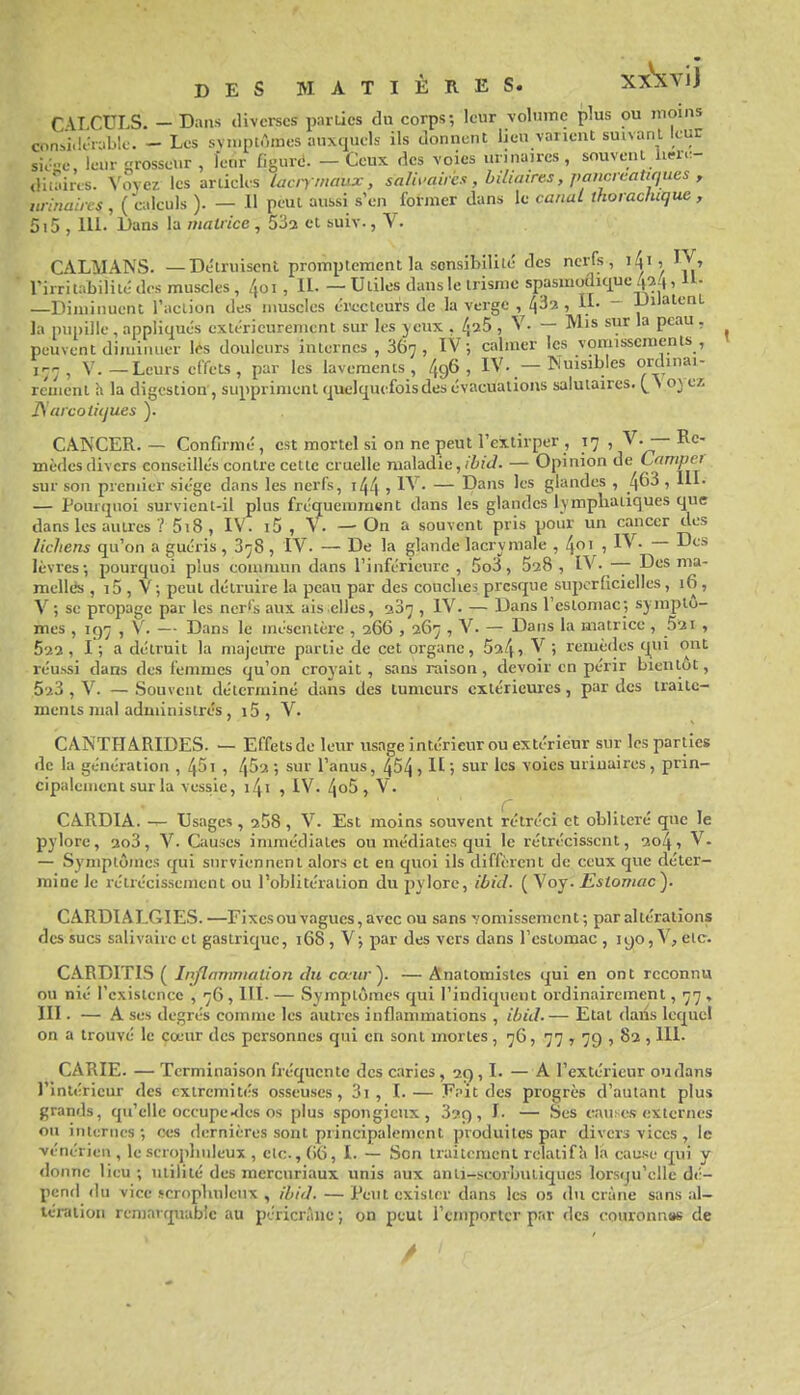 sic-c leur tirosscur , Icnr figurd. — Ceux des voies unnaires, souvent U.-i..- «iii^iies. \oycz les ariicUs lacn maux, salh-airh, biliaires, jwncrcaUcjues , winahes, (c;.Iculs ). — Il peut aussi s'en former dans le canaL thoracluque, 5i5 , m. Dans la matrice , 532 et suiv., V. CALMANS. —Détruisent prompteraent la sonsibiliic des nerfs, i4i, IV, rirrilabiliié des muscles , /joi , II. — Utiles dans le irisme spasmoûu|ue 4^4, 11- —Diminuent l'action des muscles értcteufs de la verge , 7 Di'»'-'^'- la pupille , appliqués extérieurement sur les yeux . 425 , V. — Mis sur la peau , peuvent diminuer les douleurs internes , 867, IV ; calmer les vomisscraenls , jr-r^ V.—Leurs effets, par les lavements, 496, IV. — Nuisibles ordiim- rcmcnt h la digestion , suppriment cjuclquefois des évacuations salutaires. v oyez ISarcotiijues ). CANCER. — Confirmé, est mortel si on ne peut l'extirper , 17 , V. —Re- mèdes divers conseillés contre cette cruelle maladie, /iî't/. — Opinion de Campct sur son premier siège dans les nerfs, 144 , IV. — Dans les glandes , 463 , III. — Pourejnoi survient-il plus fréquemment dans les glandes lymphatiques que dans les autres ? 5i8, IV. i5 , V. — On a souvent pris pour un cancer des lichens qu'on a guéris, 878 , IV. — De la glande lacrymale , 4oi , IV. — Des lèvres; pourquoi plus commun dans l'inférieure , 5o3, 528 , IV. -|- Des ma- nielk's , i5 , V ; peut détruire la peau par des couclies presque superficielles, 16 , V-, se propage par les ncri's aux ais elles, 287 , IV. — Dans l'estomac; -symptô- mes , 197 , V. — Dans le mésentère , 266 , 267 , V. — Dans la matrice , 52i , 522, I; a détruit la majein-e partie de cet organe, 524, V ; remèdes (j^ui ont réussi dans des femmes qu'on croyait, sans raison, devoir en périr bientôt, 523 , V. — Souvent déterminé dans des tumeurs extérieures, par des traite- ments mal administrés , i5 , V. CANTHARIDES. — Effetsde leur usage intérieur ou extérieur sur les parties de la génération , 45i , l\^'}- ; sur l'anus, 454 j H > sur les voies uriuaires , prin- cipalement sur la vessie, i4i , IV. 4o5 , V. CARDIA. Usages , 258 , V. Est moins souvent rétréci et oblitéré que le pylore, 2o3, V. Causes immédiates ou médiates qui le rétrécissent, 2o4 » V. — Symptômes qui surviennent alors et en quoi ils diffèrent de ceux que déter- mine le rétrécissement ou l'oblitération du pylore, ibid. ( Voy. Estomac). CARDIALGIES.—Fixes ou vagues, avec ou sans vomissement; par altérations des sucs salivaire et gastrique, 168, V; par des vers dans l'estomac, I90,V, etc. C.ARDITIS ( Inflammation du cœur). — Anatomistes qui en ont reconnu ou nié l'existence , 76, lll. — Symptômes qui l'indiquent ordinairement, 77 , III. — A ses degrés comme les autres inflammations , ibid.— Etat daiis lequel on a trouvé le cœur des personnes qui en sont mortes, 76, 77 7 79 » 82 ,111. CARIE. — Terminaison fréquente des caries, 29,1. — A l'extérieur ou dans l'intérieur des extrémités osseuses, 3i , I.— !P;it des progrès d'autant plus grands, qu'elle occupe kIcs os plus spongieux, 3?9, I. — Ses cau.-es externes ou internes; ces dernières sont principalement produites par divers vices , le vénérien , le scroj)huleux , etc., (iC, I. — Son traitcmcnl relatif h la cause qui y <lonne lieu ; utilité des mercuriaux unis aux anti-scorbutiques lorsqu'elle dé- pend du vice scropliuleux , ibid. — Peut exister dans les os du crâne sans al- tération remarquable au péricrànc; on peut l'emporter par des couronnas de DES MATIÈRES. XxSiVl) CALCULS. - Dans divei-ses parties du corps; leur volume plus ou moins .idérable. - Les symptômes auxquels ils donnent lieu varient suivant leur