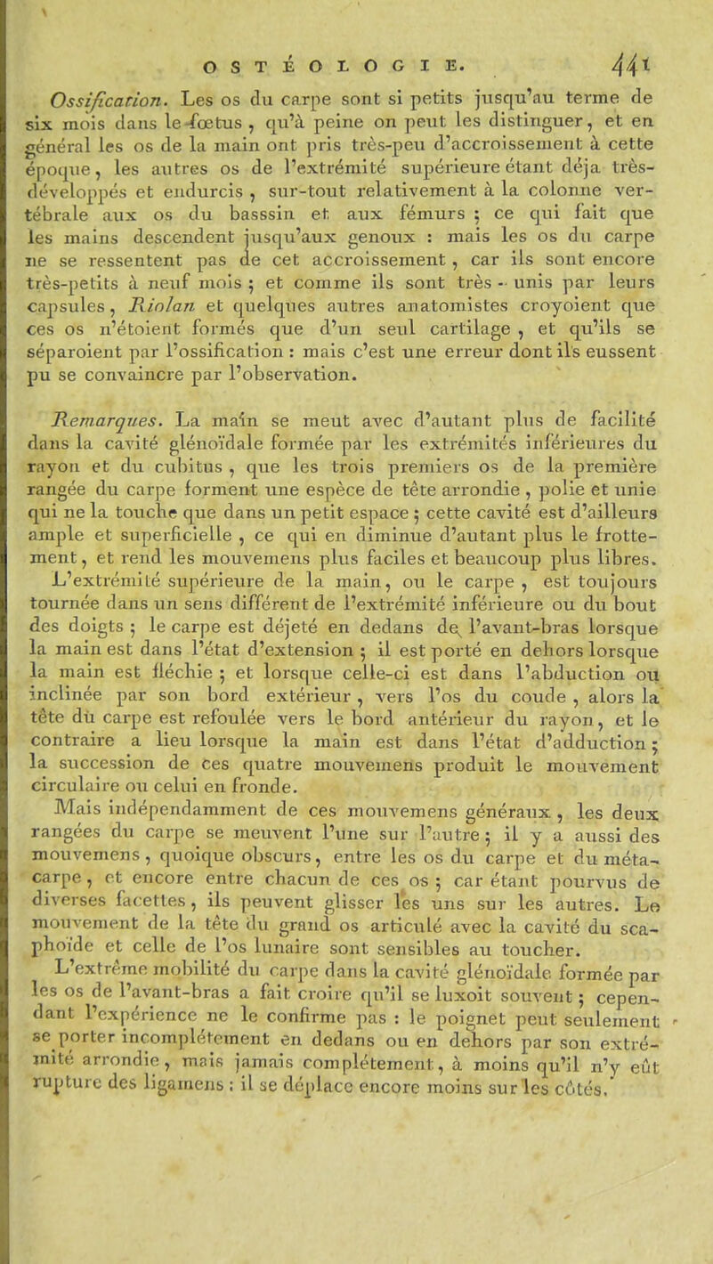 Ossification. Les os du carpe sont si petits jusqu'au terme de six mois dans le-fœtus , qu'à peine on peut les distinguer, et en général les os de la main ont pris très-peu d'accroissement à cette époqtie, les autres os de l'extrémité supérieure étant déjà très- développés et endurcis , sur-tout relativement à la colonne ver- tébrale aux os du basssîn et aux fémurs : ce qui fait que les mains descendent jusqu'aux genoux : mais les os du carpe ne se ressentent pas de cet accroissement, car ils sont encore très-petits à neuf mois 5 et comme ils sont très - unis par leurs capsules, Kinlan et quelques autres anatomistes croyoient que ces os n'étoient formés que d'un seul cartilage , et qu'ils se séparoient par l'ossification : mais c'est une erreur dont ils eussent pu se convaincre par l'observation. Remarques. La main se meut avec d'autant plus de facilité dans la cavité glénoïdale formée par les extrémités inférieures du rayon et du cubitus , que les trois premiers os de la première rangée du carpe forment une espèce de tête arrondie , polie et unie qui ne la touclie que dans un petit espace 5 cette cavité est d'ailleurs ample et superficielle , ce qui en diminue d'autant plus le frotte- ment, et rend les mouvemens plus faciles et beaucoup plus libres. L'extrémité supérieure de la main, ou le carpe , est toujours tournée dans un sens différent de l'extrémité inférieure ou du bout des doigts ; le carpe est déjeté en dedans de^ l'avant-bras lorsque la main est dans l'état d'extension ; il est porté en dehors lorsque la main est fléchie ; et lorsque celle-ci est dans l'abduction ou inclinée par son bord extérieur , vers l'os du coude , alors la tête dù carpe est refoulée vers le bord antérieur du rayon, et le contraire a lieu lorsque la main est dans l'état d'adduction ; la succession de ces quatre mouvemens produit le mouvement circulail'e ou celui en fronde. Mais indépendamment de ces mouvemens généraux , les deux^ rangées du carpe se meuvent l'une sur l'autre 5 il y a aussi des mouvemens, quoique obscurs, entre les os du carpe et du méta- carpe , et encore entre chacun de ces os ; car étant pourvus de diverses facettes, ils peuvent glisser les uns sur les autres. Le mouvement de la tête du grand os articulé avec la cavité du sca- phoïde et celle de l'os lunaire sont sensibles au toucher. L'extrême mobilité du carpe dans la cavité glénoïdale formée par les os de l'avant-bras a fait croire qu'il se luxoit souvent ; cepen- dant l'expérience ne le confirme pas : le poignet peut seulement se porter incomplètement en dedans ou en dehors par son extré- mité arrondie, mais jamais complètement, à moins qu'il n'y eût rupture des ligamens ; il se déplace encore moins surles côtés.