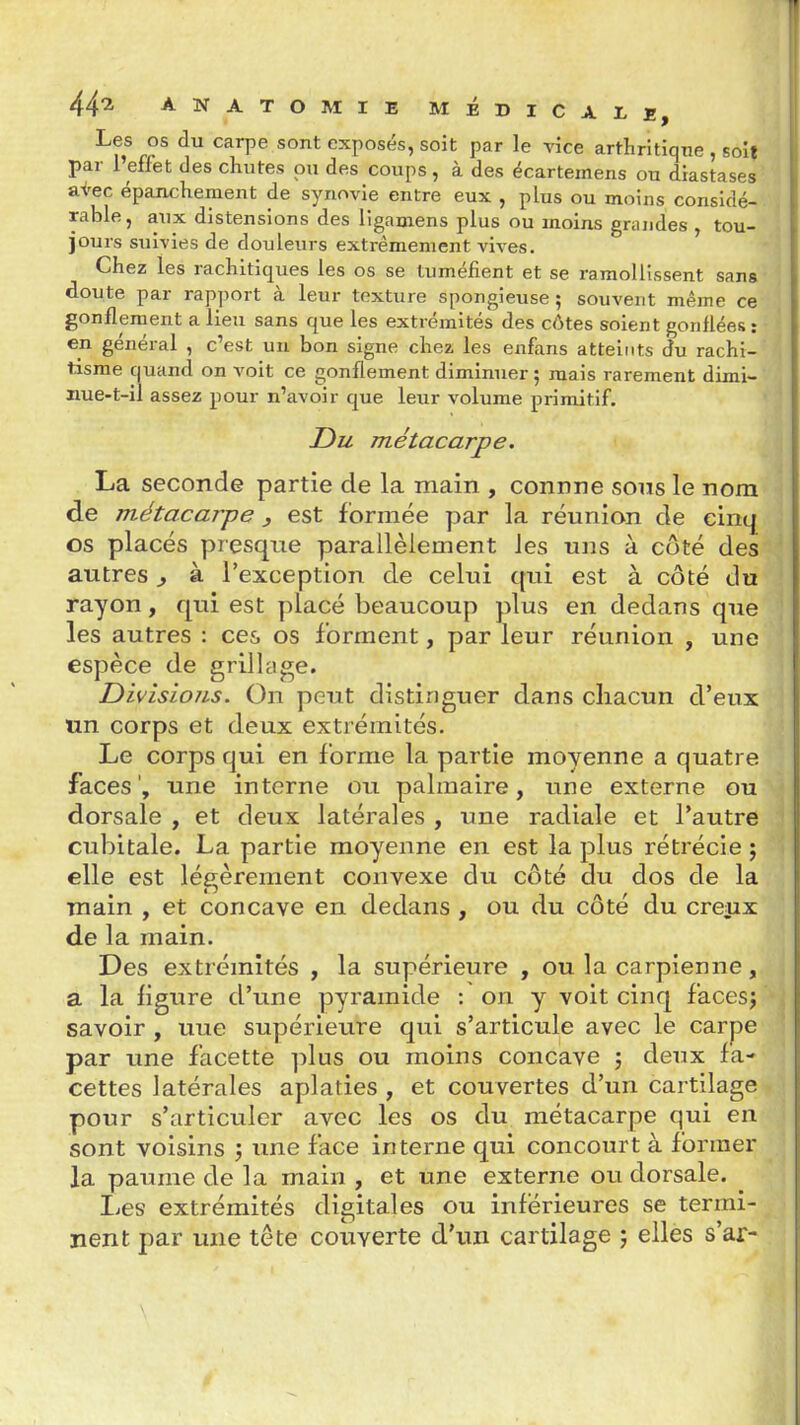 Les os du carpe sont exposés, soit par le vice arthritique , soit par 1 effet des chutes pu des coups, à des écartemens ou diastases &i'ec épanchement de synovie entre eux , plus ou moins considé- rable, aux distensions des ligamens plus ou moins grandes , tou- jours suivies de douleurs extrêmement vives. Chez les rachitiques les os se tuméfient et se ramollissent sans doute par rapport à leur texture spongieuse ; souvent même ce gonflement a lieu sans que les extrémités des côtes soient gonflées: en général , c'est un bon signe chez les enfans atteints du rachi- tisme quand on voit ce gonflement diminuer ; mais rarement dimi- nue-t-il assez pour n'avoir que leur volume primitif. Du métacarpe. La seconde partie de la main , connne sons le nom de métacarpe j est formée par la réunion de cinq os placés presque parallèlement les uns à côté des autres j à l'exception de celui qui est à côté du rayon, qui est placé beaucoup plus en dedans que les autres : ces os forment, par leur réunion , une espèce de grillade. Divisions. On peut distinguer dans chacun d'eux un corps et deux extrémités. Le corps qui en forme la partie moyenne a quatre faces', une interne ou palmaire, une externe ou dorsale , et deux latérales , une radiale et l'autre cubitale. La partie moyenne en est la plus rétrécie ; elle est légèrement convexe du côté du dos de la main , et concave en dedans , ou du côté du creux de la main. Des extrémités , la supérieure , ou la carpienne, a la ligure d'une pyramide : on y voit cinq facesj savoir , une supérieure qui s'articule avec le carpe par une facette ])lus ou moins concave j deux fa- cettes latérales aplaties , et couvertes d'un cartilage pour s'articuler avec les os du métacarpe qui en sont voisins j une face interne qui concourt à former la paume de la main , et une externe ou dorsale. Les extrémités digitales ou inférieures se termi- nent par une tête couverte d'un cartilage j elles s'ar-