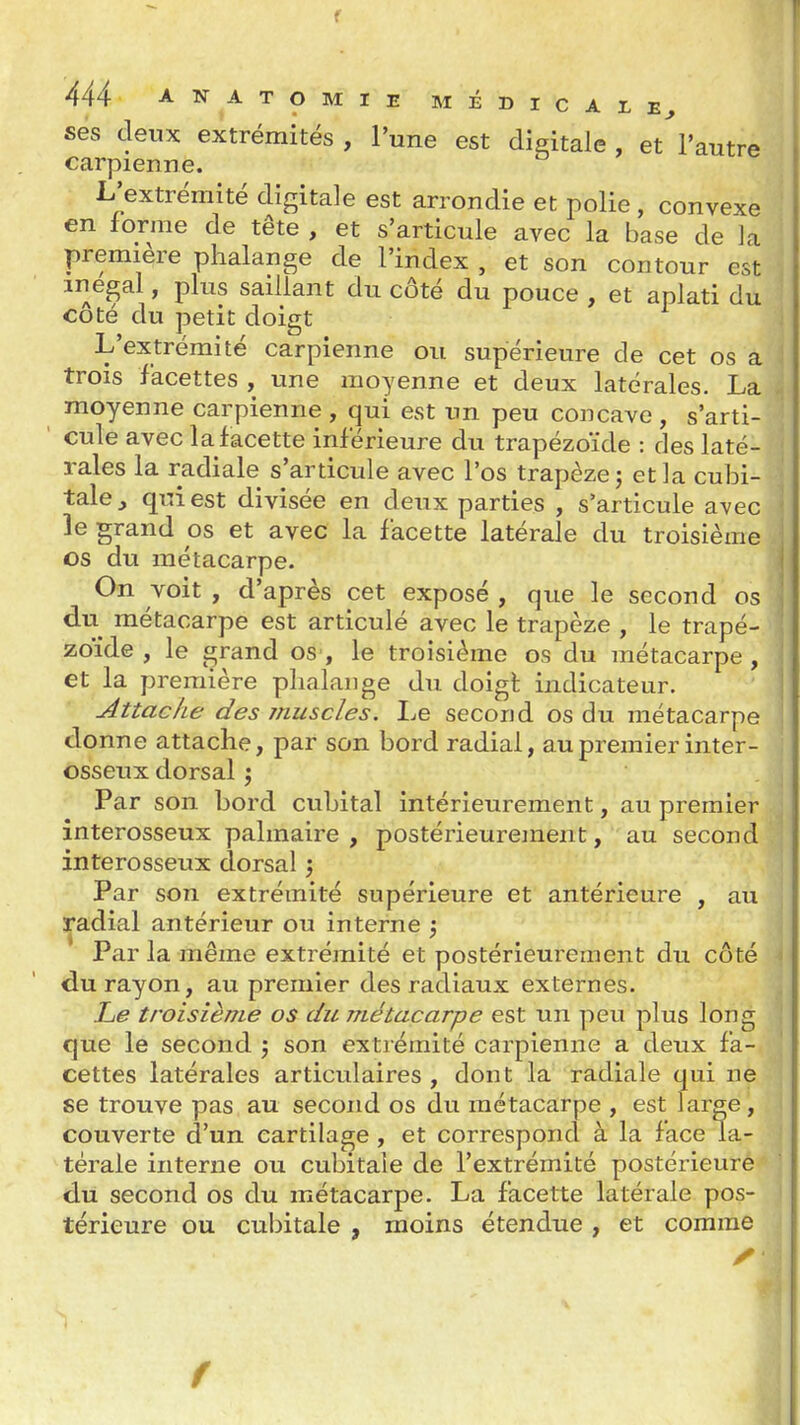f 444 ANATOMIE MÉDlCArE^ ses deux extrémités , l'une est digitale , et^'autre carpienne. L'extrémité digitale est arrondie et polie , convexe en forme de tête , et s'articule avec la base de la première phalange de l'index , et son contour est inégal, plus saillant du côté du pouce , et aplati du coté du petit doigt L'extrémité carpienne ou supérieure de cet os a trois facettes , une moyenne et deux latérales. La moyenne carpienne , qui est un peu concave, s'arti- cule avec la facette inférieure du trapézoïde : des laté- rales la radiale s'articule avec l'os trapèze j et la cubi- tale^ qui est divisée en deux parties , s'articule avec le grand os et avec la facette latérale du troisième os du métacarpe. On voit , d'après cet exposé , que le second os du métacarpe est articulé avec le trapèze , le trapé- zoïde , le grand oS', le troisième os du métacarpe , et la première phalange du doigl indicateur. Attache des muscles. Le second os du métacarpe donne attache, par son bord radial, au premier inter- osseux dorsal j Par son bord cubital intérieurement, au premier interosseux palmaire, postérieurement, au second interosseux dorsal j Par son extrémité supérieure et antérieure , au :^adial antérieur ou interne j Par la même extrémité et postérieurement du côté du rayon, au premier des radiaux externes. Le troisième os du métacarpe est un peu plus long que le second ; son extrémité carpienne a deux fa- cettes latérales articulaires, dont la radiale qui ne se trouve pas au second os du métacarpe , est large, couverte d'un cartilage, et correspond à la face la- térale interne ou cubitale de l'extrémité postérieure du second os du métacarpe. La facette latérale pos- térieure ou cubitale , moins étendue , et comme