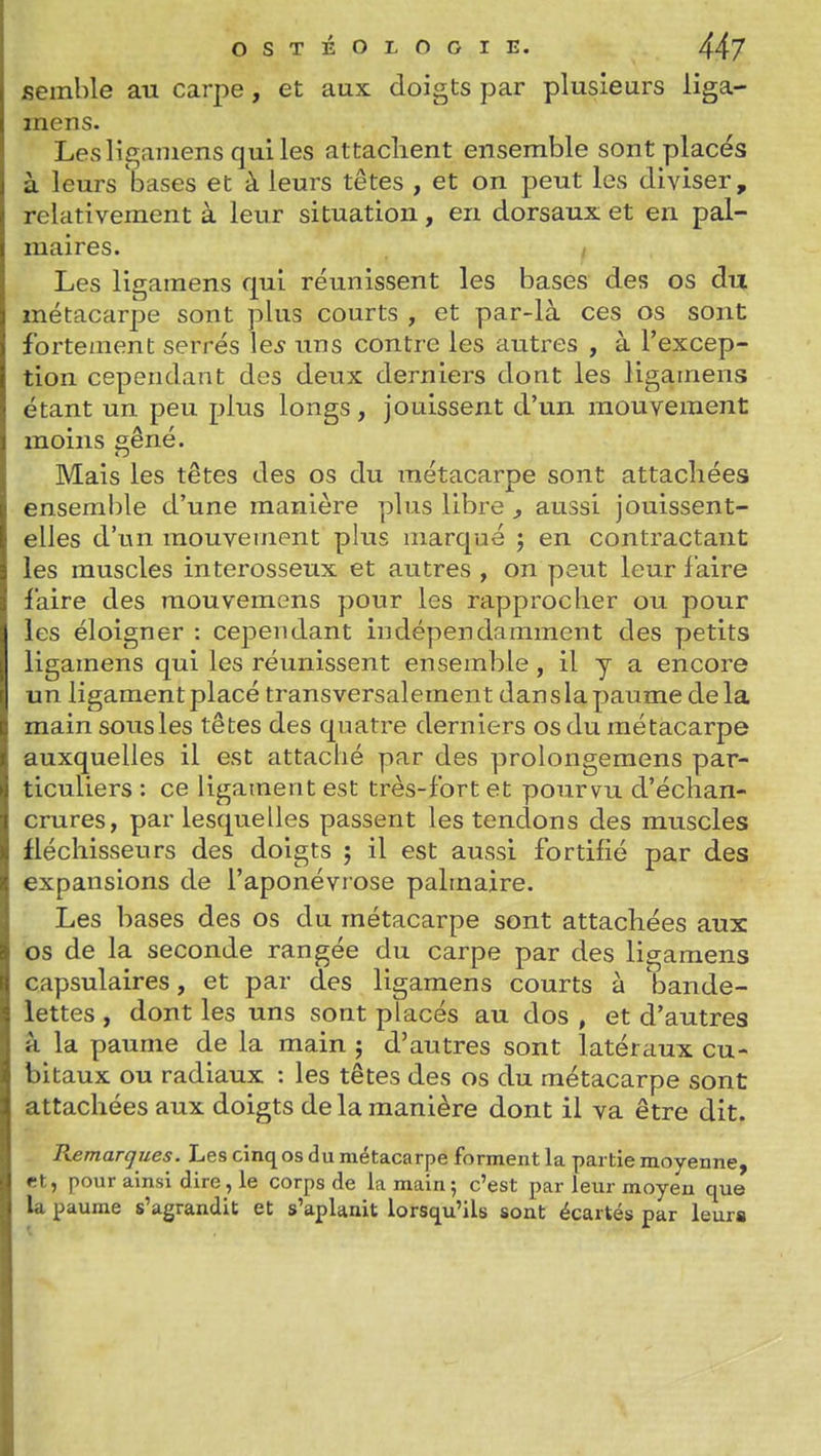 semble au carpe, et aux doigts par plusieurs liga- mens. Lesliganiens quiles attachent ensemble sont placés à leurs bases et à leurs têtes , et on peut les diviser, relativement à leur situation, en dorsaux et en pal- maires. / Les ligamens qui réunissent les bases des os du métacarpe sont plus courts , et par-là ces os sont fortement serrés le^ uns contre les autres , à l'excep- tion cependant des deux derniers dont les ligamens étant un peu plus longs, jouissent d'un mouvement moins çêné. Mais les têtes des os du métacarpe sont attachées ensemble d'une manière plus libre , aussi jouissent- elles d'un mouvement pkis marqué ; en contractant les muscles interosseux et autres , on peut leur faire faire des îuouvemens pour les rapprocher ou pour les éloigner : cependant indépendamment des petits ligamens qui les réunissent ensemble , il y a encore un ligament placé transversalement dan s la paume de la main sousles têtes des quatre derniers os du métacarpe auxquelles il est attaché par des prolongemens par- ticuliers : ce ligament est très-fort et pourvu d'échan- crures, par lesquelles passent les tendons des muscles fléchisseurs des doigts j il est aussi fortifié par des expansions de l'aponévrose palmaire. Les bases des os du métacarpe sont attachées aux os de la seconde rangée du carpe par des ligamens capsulaires, et par des ligamens courts à bande- lettes , dont les uns sont placés au dos , et d'autres à la paume de la main j d'autres sont latéraux cu- bitaux ou radiaux : les têtes des os du métacarpe sont attachées aux doigts de la manière dont il va être dit. Remarques. Les cinq os du métacarpe forment la partie moyenne, et, pour ainsi dire, le corps de la main; c'est par leur moyen que la paume s'agrandit et s'aplanit lorsqu'ils sont écartés par leurs