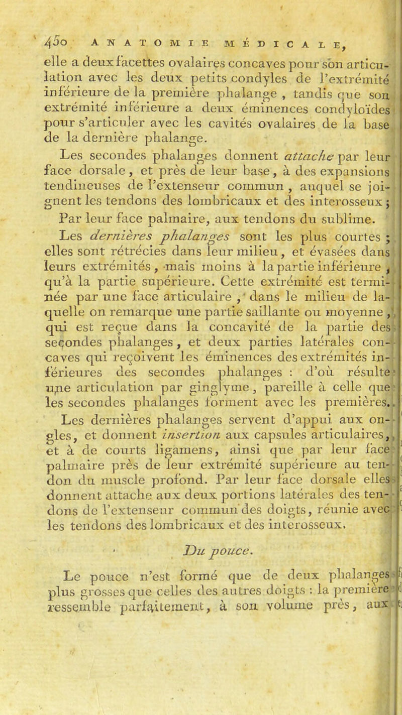 I ^ÛO ANATOMIE MÉDICALE, elle a deux facettes ovalaîres concaves pour son articu- lation avec les deux petits condyles de l'extrémité inférieure de la première phalange , tandis que son extrémité inférieure a deux éminences condyloïdes- pour s'articuler avec les cavités ovalaires de ia base de la dernière phalange. Les secondes phalangjes donnent attache par leur face dorsale, et près de leur base, à des expansions tendineuses de l'extenseur commun , auquel se joi- gnent les tendons des lombricaux et des interosseux j Par leur face palmaire, aux tendons du sublime. Les dernières phalanges sont les plus courtes ; , elles sont rétrécies dans leur milieu, et évasées dans leurs extrémités, mais moins à la partie inférieure ^ qu'à la partie supérieure. Cette extrémité est termi- née par une face articulaire ,' dans le milieu de la- quelle on remarque une partie saillante ou moyenne , qui est reçue dans la concavité de la partie des^ secondes phalanges, et deux parties latérales con- caves qui reçoivent les éminences des extrémités in- férieures des secondes phalanges : d'oix résulte u^e articulation par ginglyme, pareille à celle les secondes phalanges forment avec les premièr Les dernières phalanges servent d'appui aux on gles, et donnent insertion aux capsules articulaires,! et à de courts ligamens, ainsi que par leur facé palmaire près de leur extrémité supérieure au ten- ■ don du muscle profond. Par leur face dorsale elles ! donnent attache aux deux portions latérales des ten dons de l'extenseur commun'des doigts, réunie ave(^ les tendons des lombricaux et des interosseux. sultei quel .èreg,| Du pouce. Le pouce n 'est formé que de deux phalanges « plus grosses que celles des autres doigts : la première i resseînble parfjviLemeiit, à son. volume près, au^Cîi