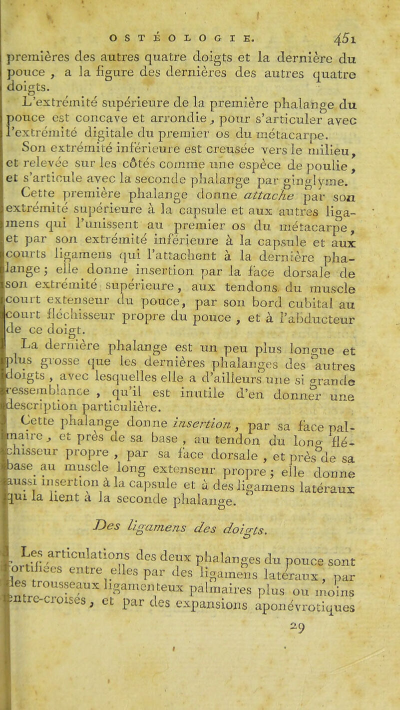 premières des autres quatre doigts et la dernière du pouce , a la figure des dernières des autres quatre doigts. L'extrémité supérieure de la première phalange du Fouce est concave et arrondie^ pour s'articuler avec extrémité digitale du premier os du raétacar|>e. Son extrémité inférieure est creusée vers le milieu, et relevée sur les côtés comme une espèce de poulie , et s'articule avec la seconde phalange par ghiglyme. Cette première phalange donne attache par son extrémité supérieure à la capsule et aux autres liga- mens qui l'unissent au premier os du métacarpe, et par son extrémité inférieure à la capsule et aux coiu ts ligamens qui l'attachent à la dernière pha- lange ; elle donne insertion par la face dorsale de son extrémité supérieure, aux tendons, du muscle court extenseur du pouce, par son bord cubital au court fléchisseur propre du pouce , et à l'abducteur de ce doigt. La dernière phalange est un peu plus Ion crue et plus grosse que les dernières phalanges des 'autres doigts , avec lesquelles elle a d'ailleurs une si ^rande ressemblance , qu'il est inutile d'en donnS- une description particulière. Cette phalange donne insertion, par sa fàce pal- maire ^ et près de sa base , au tendon du lono- flé- chisseur propre , par sa face dorsale , et près'^de sa >ase au muscle long extenseur propre ; elle donne ussi insertion à la capsule et à des ligamens latéraux lui la lient a la seconde phalange. ' Bes ligamens des doicrts. ^ Les articulations des deux phalanges du pouce sont ortilieos entre elles par des ligamens latéraux, par es trousseaux ligamen teux palmaires plus ou inoins ■intre-croises, et par des expansions aponévrotiques ^9