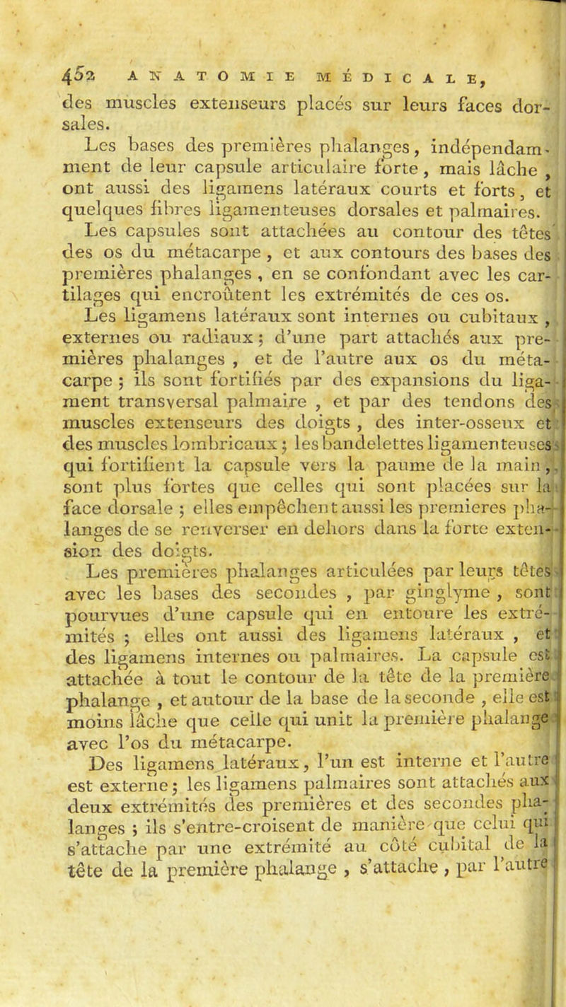 des muscles extenseurs placés sur leurs faces dor- sales. Les bases des premières phalanges, indépendam - ment de leur capsule articulaire forte, mais lâche , ont aussi des ligamens latéraux courts et forts, et quelques libres ligamenteuses dorsales et palmaires. Les capsules sont attachées au contour des têtes des os du métacarpe , et aux contours des bases des premières phalanges , en se confondant avec les car- tilages qui encroûtent les extrémités de ces os. Les lisi;amens latéraux sont internes ou cubitaux . externes ou radiaux ; d'une part attachés aux pre- mières phalanges , et de l'autre aux os du méta- carpe ; ils sont fortifiés par des expansions du liga- - ment transversal palmaire , et par des tendons des,- muscles extenseurs des doigts , des inter-osseux et;; des muscles lombricaux j les bandelettes ligamenteuses's qui fortifient la capsule vers la paume de la main sont plus fortes que celles qui sont placées sur laii face dorsale ; elles empêchent aussi les yirernieres ithn-j langes de se renverser en dehors dans la forte exteuf sion des doigts. Les premières phalanges articulées par leurs têtéi avec les bases des secondes , par ginglyme , sont pourvues d'une capsule qui en entoure les extré- mités ; elles ont aussi des ligameiis latéraux , éi des ligamens internes on palmaires. La capsule csi attacliée à tout le contour de la tête de la premièr^ phalange , et autour de la base de la seconde , elle es|>l moins iâche que celle qui unit la premièi e phalang|d avec l'os du métacarpe. Des ligamens latéraux, l'un est interne et l'autn est externe î les ligamens palmaires sont attachés au^^ deux extrémités des premières et des secondes pha- langes ; ils s'entre-croisent de manière-que celui qui s'attache par une extrémité au côté cubital de la. tête de la première phalange , s'attache , par l'autrt