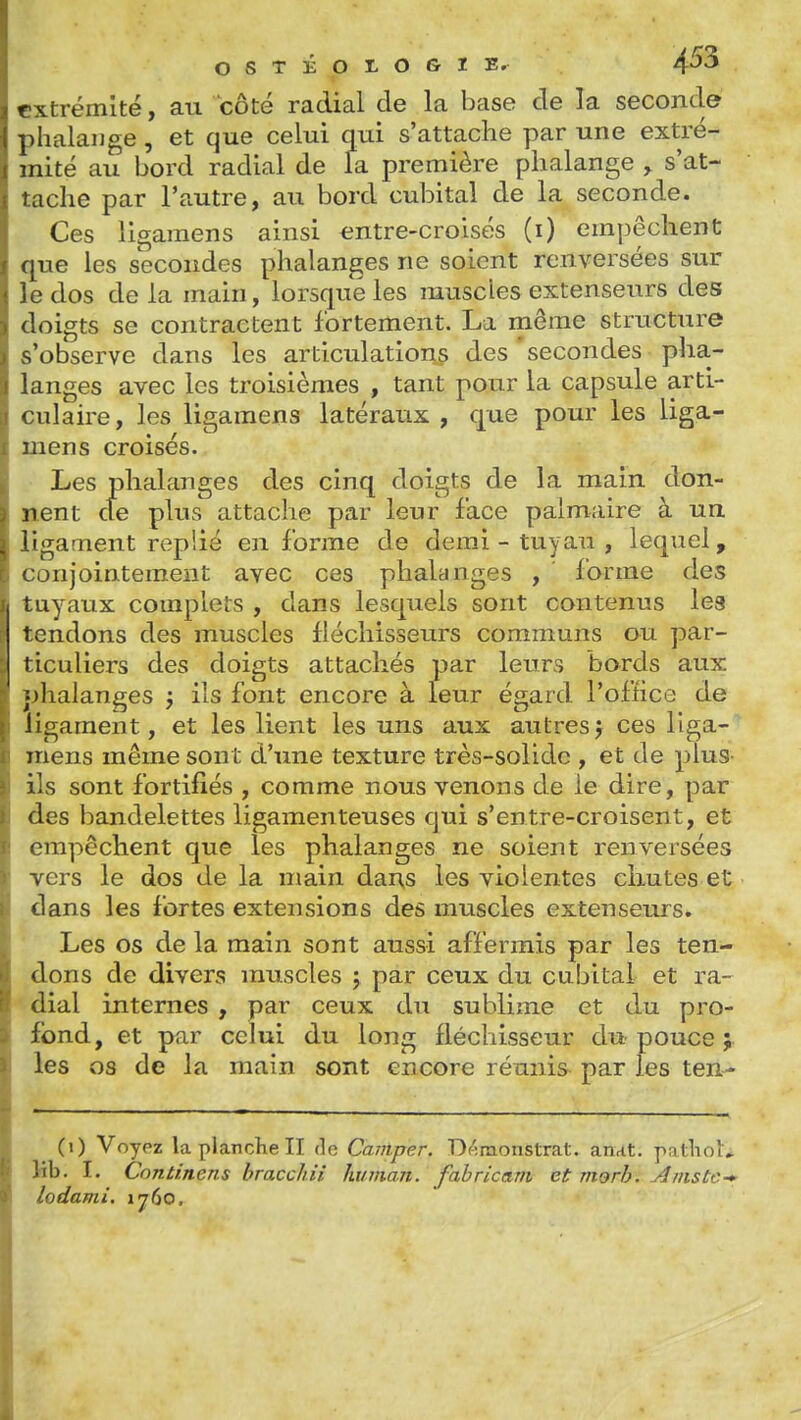 extrémité, au côté radial de la base de la seconde phalange , et que celui qui s'attache par une extré- mité au bord radial de la première phalange , s'at- tache par l'autre, au bord cubital de la seconde. Ces ligaraens ainsi entre-croisés (i) empêchent que les secondes phalanges ne soient renversées sur le dos de la main, lorsque les muscles extenseurs des doigts se contractent fortement. La même structure s'observe dans les articulations des 'secondes pha- langes avec les troisièmes , tant pour la capsule arti- culaire, les ligaraens latéraux , que pour les liga- inens croisés. Les phalanges des cinq doigts de la main don- nent cfe plus attache par leur face palmaire à un ligament replié en forme de demi - tuyau , lequel, conjointement avec ces phalanges , forme des tuyaux complets , dans lesquels sont contenus les tendons des muscles fléchisseurs communs ou par- ticuliers des doigts attachés par leurs bords aux ;)halanges j ils font encore à leur égard l'office de ligament, et les lient les uns aux autresj ces liga- inens même sont d'une texture très-solide , et de plus- ils sont fortifiés , comme nous venons de le dire, par des bandelettes ligamenteuses qui s'entre-croisent, et empêchent que les phalanges ne soient renversées vers le dos de la main dans les violentes chutes et clans les fortes extensions des muscles extenseurs. Les os de la main sont aussi affermis par les ten- dons de divers muscles j par ceux du cubital et ra- dial internes , par ceux du sublime et du pro- fond, et par celui du long fléchisseur du pouce ; les os de la main sont encore réunis par les ten- (i) Voyez la planche II do Camper. Df':raionstrat. an,it. patliou Mb. I. Continens bracchii human. fabricant et morh. Amstc-' lodami. 1760.