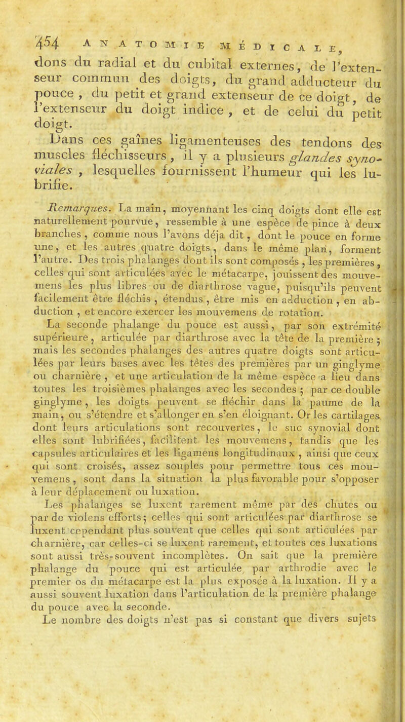 dons du radial et du cubital externes, de J'exten- i seur commun des doigts, du grand adducteur du ' pouce , du petit et grand extenseur de ce doigt, de ' l'extenseur du doigt indice , et de celui du petit doigt. Dans ces gaines ligamenteuses des tendons des muscles fléchisseurs , il y a plusieurs glandes syno- viaîes , lesquelles fournissent l'humeur qui les lu- brifie. Remarques. La main, moyennant les cinq doigts dont elle est naturellement pourvue, ressemble à une espèce de pince à deux branches , comme nous l'avons déjà dit, dont le pouce en forme une, et les autres quatre doigts, dans le même plan, forment l'autre. Des trois phalanges dout ils sont composés , les premières , , celles qui sont articulées avec le métacarpe, jouissent des mouve- i mens les plus libres ou de diarthrose vague, puisqu'ils peuvent k' facilement être fléchis , étendus , être mis en adduction , en ab- - duction , et encore exercer les mouvemens de rotation. La seconde phalange du pouce est aussi, par son extrémité supérieure, articulée par diarthrose avec la tête de la première ; mais les secondes phalanges des autres quatre doigts sont articu- j lées par leurs bases avec les têtes des premières par im ginglyme | ou charnière , et une articulation de la même espèce a lieu dans toutes les troisièmes phalanges avec les secondes 5 par ce double ginglyme, les doigts peuvent se fléchir dans la paume de la main, ou s'étendre et s'allonger en s'en éloignant. Or les cartilages \ dont leurs articulations sont recouvertes, le suc synovial dont «lies sont lubrifiées, facilitent, les mouvemens, tandis que les capsules articulaires et les ligamens longitudinaux , ainsi que ceux qui sont croisés, assez souples pour permettre tous ces mou- vemens , sont dans la situation la plus favorable pour s'opposer à leur déplacement ou luxation. Les phalanges se luxent rarement même par des chutes ou par de violens efforts; celles qui sont articulées par diarthrose se luxent cependant plus souvent que celles qui sojit articulées par charnière, car celles-ci se luxent rarement, et toutes ces luxations sont aussi très.-souvent incomplètes. On sait que la première phalange du pouce qui est articulée, par arthrodie avec le premier os du métacarpe est la plus exposée à la luxation. Il y a aussi souvent luxation dans l'articulation de la preiniôrc phalange du pouce avec la seconde. Le nombre des doigts n'est pas si constant que divers sujets